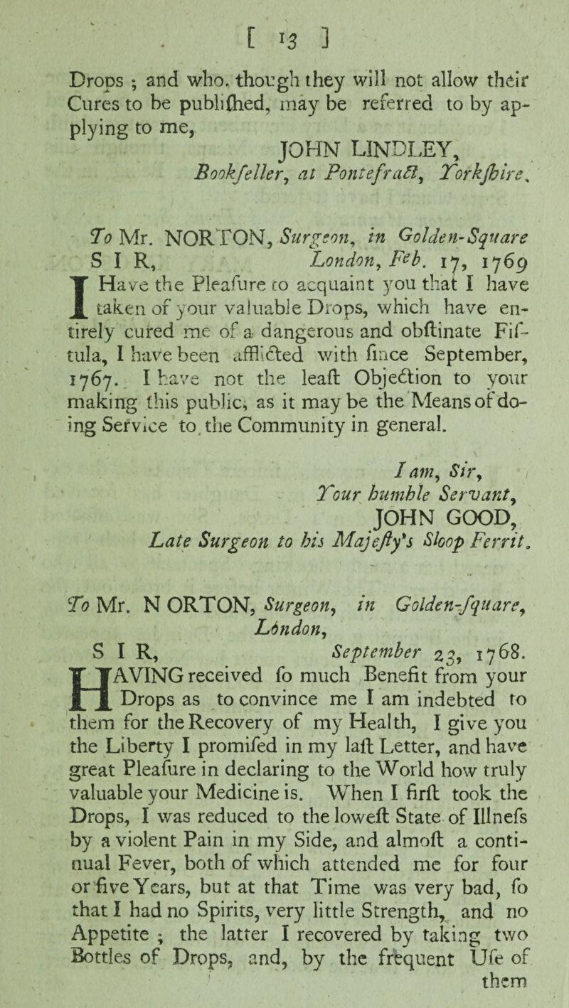 Drops ; and who. though they will not allow their Cures to be publi£hed, may be referred to by ap¬ plying to me, JOHN LINDLEY, Bookfeller, at Pontefract, Yorkjhire, To Mr. NORTON, Surgeon, in Golden-Square SIR, London, F^b. 17, 1769 IHave the Pleafure to acquaint you that I have taken of your valuable Drops, which have en¬ tirely cured me of a dangerous and obftinate Fif- tula, I have been afflidted with lince September, 1767. I have not the leaft Objection to your making this public, as it maybe the Means of do¬ ing Service to. the Community in general. I am, Sir, Your humble Servant, JOHN GOOD, Late Surgeon to his Majefty's Sloop Ferrit. in Golden-fquare, To Mr. N ORTON, Surgeon, London, SIR, September 23, 1768. HAVING received fo much Benefit from your Drops as to convince me I am indebted to them for the Recovery of my Health, I give you the Liberty I promifed in my laft Letter, and have great Pleafure in declaring to the World how truly valuable your Medicine is. When I firft took the Drops, I was reduced to the loweft State of Illnefs by a violent Pain in my Side, and almoft a conti¬ nual Fever, both of which attended me for four or five Years, but at that Time was very bad, fo that I had no Spirits, very little Strength, and no Appetite ; the latter I recovered by taking two Bottles of Drops, and, by the frequent Ufe of them