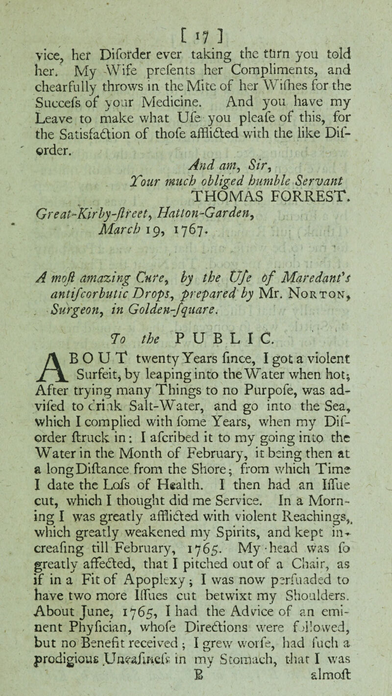 ' [ *7 ] vice, her Diforder ever taking the turn you told her. My -Wife prefents her Compliments, and cheerfully throws in the Mite of her Wifhes for the Succefs of your Medicine. And you have my Leave to make what Ufe you pleafe of this, for the Satisfaction of thofe afflicted with the like Dif- ' order. And am, Sir, Tour much obliged humble Servant THOMAS FORREST. Great-Kirby-ftreet, Hatton-Garden, March 19, 1767. A mofi amazing Cure, by the Ufe of Maredan?s antifcorbutic Drops, prepared by Mr. Norton* Surgeon, in Golden-fquare. To the PUBLIC. ABOUT twenty Years fmce, I got a violent Surfeit, by leaping into the Water when hot* After trying many Things to no Purpofe, was ad- vifed to drink Salt-Water, and go into the Sea, which I complied with fome Years, when my Dif¬ order (truck in; I afcribed it to my going into the Water in the Month of February, it being then at a longDiftance from the Shore* Lorn which Time I date the Lcds of Health. I then had an IiTue cut, which I thought did me Service. In a Morn¬ ing I was greatly afflicted with violent Reachings?i which greatly weakened my Spirits, and kept iiw creafmg till February, 1765. My head was fo greatly affedted, that I pitched out of a Chair, as if in a Fit of Apoplexy* I was now perfuaded to have two more Iffues cut betwixt my Shoulders. About June, 1765, I had the Advice of an emi¬ nent Phyfician, whofe Directions were fallowed, but no Benefit received * I grew worfe, had fuch a prodigious Unea/iftcfr- in my Stomach, that I was B almoft