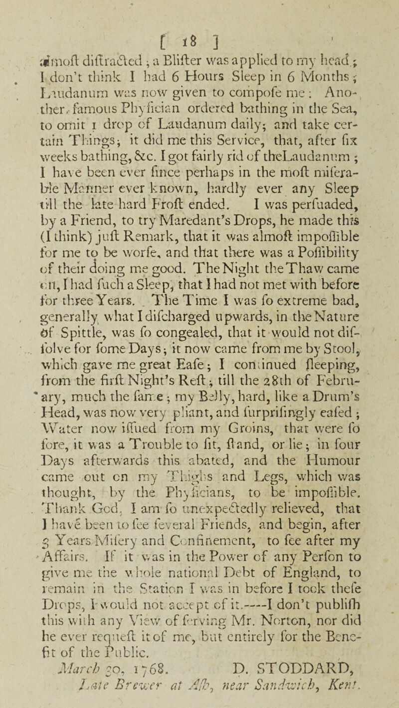 ;«moft di It ratted ; a Blifter was applied to my head.; 1 don’t think I had 6 Hours Sleep in 6 Months ; Laudanum was now given to compofe me : Ano¬ ther .famous Phyfician ordered bathing in the Sea, to omit i drop of Laudanum daily; and take cer¬ tain Things; it did me this Service, that, after fix weeks bathing, &c. I got fairly rid of theLaudanum ; I have been ever frnce perhaps in the mod mifera- bie Manner ever known, hardly ever any Sleep till the late hard Froft ended. I was perfuaded, by a Friend, to try Maredant’s Drops, he made this (I think) juft Remark, that it was almoft impoflible for me to be worfe, and that there was a Poliibility of their doing me good. The Night the Thaw came oil, I had inch a Sleep, that 1 had not met with before for three Years. The Time I w as fo extreme bad, generally what I difcharged upwards, in theNature Of Spittle, was fo congealed, that it w'ould notdif- folve for fome Days; it now came from me by Stool, which gave me great Eafe; I continued Peeping, from the fh ft Night’s Reft; till the 28th of Febru- * ary, much the fame ; my Belly, hard, like a Drum’s Head, W'as now very pliant, and furprifmgly eafed ; W ater now iffued from my Groins, that were fo fore, it was a Trouble to fit, ftand, or lie; in four Days afterwards this abated, and the Humour came out cn my Thighs and Legs, which was thought, by the Phylicians, to be impoflible. . Thank God. I arn fo imexpebledly relieved, that I have been to fee feveral Friends, and begin, after 3 Years Mifery and Confinement, to fee after my Affairs. If it was in the Power of any Perfon to give me the whole national Debt of England, to remain in the Station I was in before I took thefe Drops, I'would not accept of it.-1 don’t publifh this with any View of ferving Mr. Norton, nor did he ever requeft it of me, but entirely for the Bene¬ fit of the Public. March 2o, 1768. D. STODDARD, hale Brewer at Aik* near Sandwich. Kent.