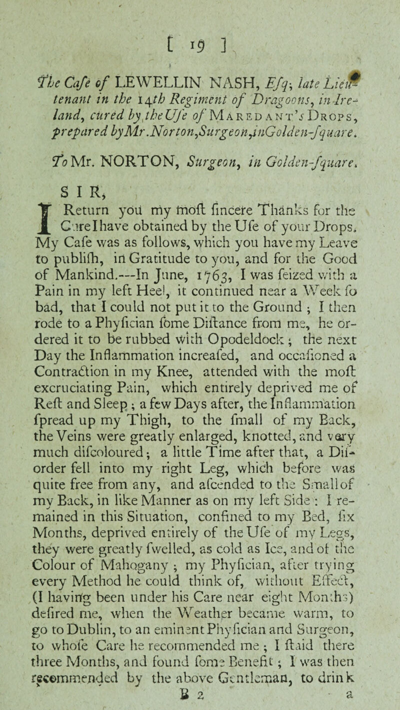fbe Cafe of LEWELLIN NASH, Efqs late LieiW tenant in the 14th Regiment of Dragoons, in Ire¬ land, cured hyjheUfe o/Maredant’jDrops, prepared by Mr.Norton,Surgeon fnGolden-fquare. fo Mr. NORTON, Surgeon, in Golden-fquare* SIR, I Return yoii rriy moft fmcere Thanks for the Cure I have obtained by theUfe of your Drops, My Cafe was as follows, which you have my Leave to publifh, in Gratitude to you, and for the Good of Mankind.—In June, 1763, I was feized with a Pain in my left Hee!, it continued near a Week fo bad, that I could not put it to the Ground ; I then rode to aPhyfician fomeDiilance from me, he or¬ dered it to be rubbed with Opodeldoc!-: ; the next Day the Inflammation increafed, and occafioned a Contraction in my Knee, attended with the mo ft excruciating Pain, which entirely deprived me of Reft and Sleep ; a few Days after, the Inflammation fpread up my Thigh, to the fmall of my Back, the Veins were greatly enlarged, knotted, and vary much difcoloured ♦, a little Time after that, a Dii- order fell into my right Leg, which before was quite free from any, and afcended to the Small of my Back, in like Manner as on my left Side : I re¬ mained in this Situation, confined to my Bed, fix Months, deprived entirely of theUfe of my Legs, they were greatly fwelled, as cold as Ice, and of the Colour of Mahogany ; my Phyfician, after trying every Method he could think of, without Effect, (I having been under his Care near eight Months) defired me, when the Weather became warm, to go to Dublin, to an eminent Phyfician and Surgeon, to whofe Care he recommended me ; I (laid there three Months, and found fome Benefit; I was then recommended by the above Gentleman, to drink Hz a