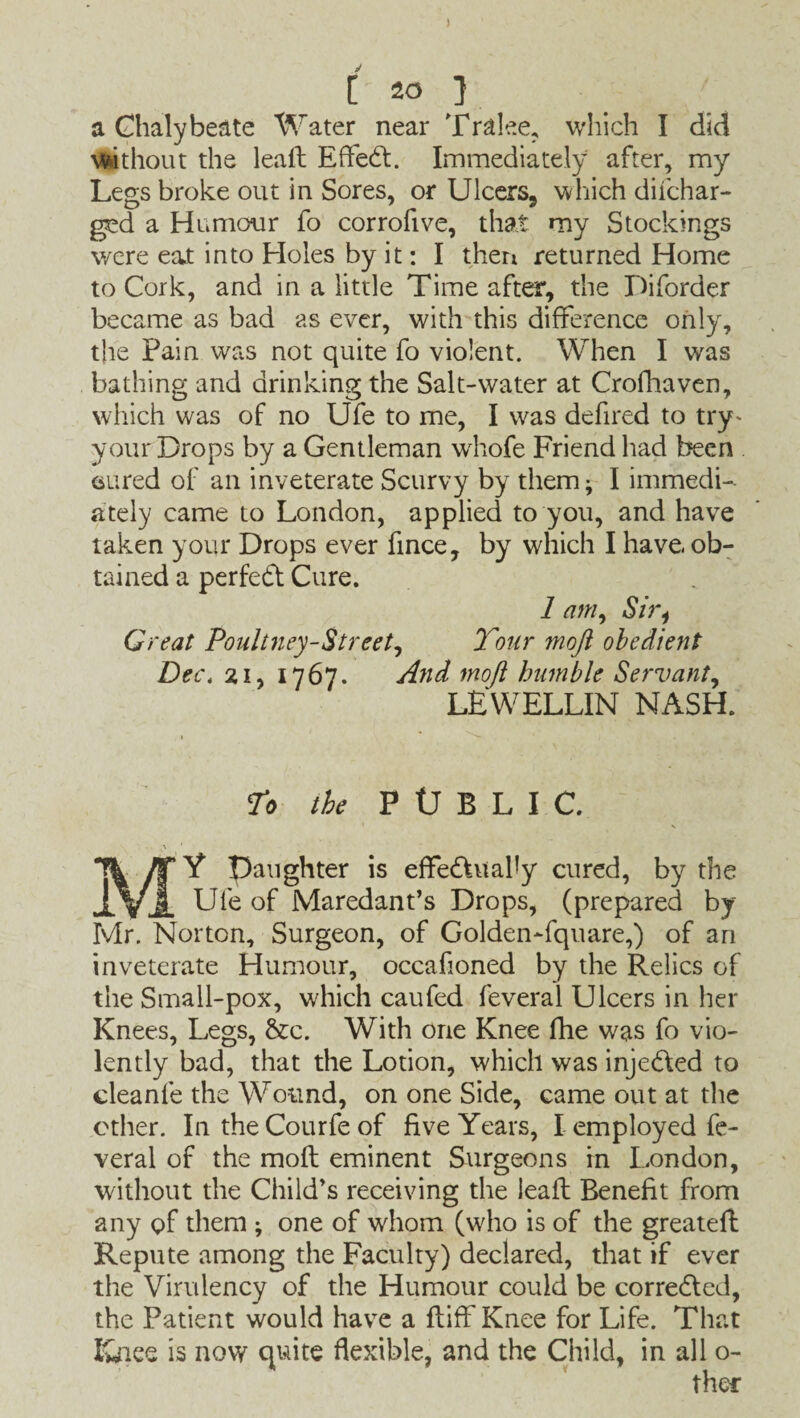 ) [ 20 ] a Chalybeate Water near Tralee, which I did without the lead Effect. Immediately after, my Legs broke out in Sores, or Ulcers, which diichar- ged a Humour fo corrofive, that my Stockings were eat into Holes by it: I then returned Home to Cork, and in a little Time after, the Diforder became as bad as ever, with this difference only, the Pain was not quite fo violent. When I was bathing and drinking the Salt-water at Crofhaven, which was of no Ufe to me, I was defired to try- your Drops by a Gentleman whofe Friend had been cured of an inveterate Scurvy by them- I immedi¬ ately came to London, applied to you, and have taken your Drops ever fince, by which I have ob¬ tained a perfect Cure. 1 am, Sir4 Great Poultney-Street, Tour moji obedient Dec. 21, 1767. And mofi humble Servant, LEWELLIN NASH. To the P tJ B L I C. MY Daughter is effedhtaby cured, by the Ufe of Maredant’s Drops, (prepared by Mr. Norton, Surgeon, of Golden-fquare,) of an inveterate Humour, occafioned by the Relics of the Small-pox, which caufed feveral Ulcers in her Knees, Legs, &c. With one Knee fhe was fo vio¬ lently bad, that the Lotion, which was injedled to cleanfe the Wound, on one Side, came out at the other. In the Courfe of five Years, I employed fe¬ veral of the mod eminent Surgeons in London, without the Child’s receiving the lead Benefit from any of them ; one of whom (who is of the greated Repute among the Faculty) declared, that if ever the Virulency of the Humour could be corredled, the Patient would have a diff Knee for Life. That Knee is now quite flexible, and the Child, in all o-