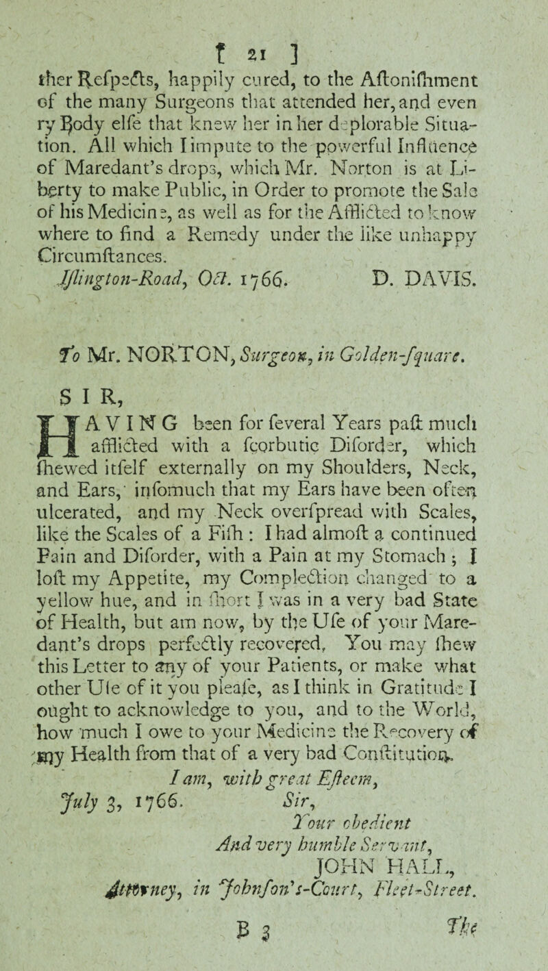ther Refpe<fls, happily cured, to the Aflonifhment of the many Surgeons that attended her, and even ry IJody elfe that knew her in her deplorable Situa¬ tion. All which I impute to the powerful Influence of Maredant’s drops, which Mr. Norton is at Li¬ berty to make Public, in Order to promote the Sale of his Medicine, as well as for the Afflicted to know where to find a Remedy under the like unhappy Circumftances. Jjlington-Road, Oft. 1766. D. DAVIS. fo Mr. NORTON, Surgeon, in Golden-fquare, S I R, HAVING been for feveral Years paft much afflicted with a fcorbutic Diforder, which (hewed itfelf externally on my Shoulders, Neck, and Ears,' jnfomuch that my Ears have been often ulcerated, and my Neck overfpread with Scales, like the Scales of a Fiih : I had almoft a continued Fain and Diforder, with a Pain at my Stomach ; I loft my Appetite, my Completion changed to a yellow hue, and in fhort T was in a very bad State of Health, but am now, by tfie Ufe of your Mare¬ dant’s drops perfectly recovered, You may fhew this Letter to arty of your Patients, or make what other Ule of it you pleafe, as I think in Gratitude I ought to acknowledge to you, and to the World, how much I owe to your Medicine thePvecovery o€ j^y Health from that of a very bad Conilitutioq* I am, with great Eftecm, July 3, 1766. Sir, 2 our obedient And very humble Servant, JOHN HALL, Jtftrney, in Jobnfon's-Ccurt, Fleet ^Street. 3 3 fto