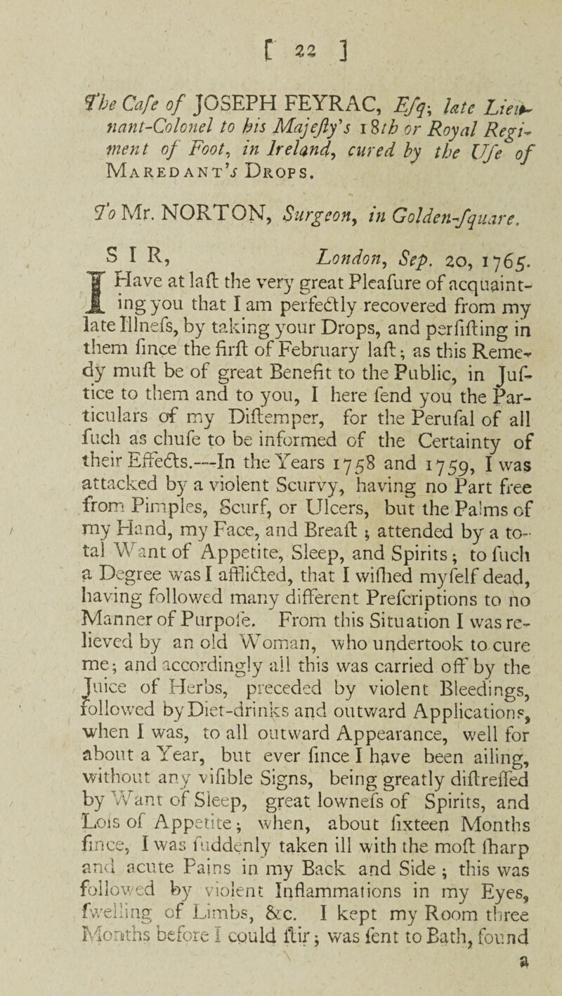 flje Cafe of JOSEPH FEYRAC, Efq-, late Lie it- nant-Colonel to his Majefty's i Sth or Royal RegF went of Foot, in Ireland, cured by the Ufe of Maredant’j Drops. fo Mr. NORTON, Surgeon, in Golden-fqmre. SIR, London, Sep. zo, 1765. I Have at lad the very great Pleafure of acquaint¬ ing you that I am perfectly recovered from my latelllnefs, by taking your Drops, and perfiding in them fince the fird of February lad; as this RenKv dy mud be of great Benefit to the Public, in Juf- tice to them and to you, I here fend you the Par¬ ticulars of my Didemper, for the Perufal of all fitch as chufe to be informed of the Certainty of their Effects.—In the Years 1758 and 1759, I was attacked by a violent Scurvy, having no Part dee from Pimples, Scurf, or Ulcers, but the Palms of my Hand, my Face, and Bread * attended by a to¬ tal Want of Appetite, Sleep, and Spirits; to fuch a Degree was I affl idled, that I wifhed myfelf dead, having followed many different Prefcriptions to no Manner of Purpofe. From this Situation I was re¬ lieved by an old Woman, who undertook to cure me; and accordingly all this was carried off by the Juice of Herbs, preceded by violent Bleedings, followed by Diet-drinks and outward Applications, when I was, to all outward Appearance, well for about a Year, but ever fince I have been ailing, without any vifible Signs, being greatly didreffed by Want of Sleep, great lownefs of Spirits, and Lois of Appetite; when, about fixteen Months fince, I was fuddenly taken ill with the mod lharp and acute Pains in my Back and Side; this was followed by violent Inflammations in my Eyes, fwelling of Limbs, &c. I kept my Room three Months before I could itir; was fent to Bath, found a