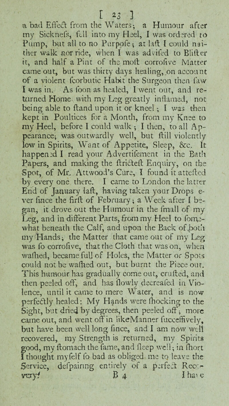 a bad Effect from the Waters; a Humour after my Sicknefs, fell into my Heel, I was ordered to Pump, but all to no Purpofe; at lad I could nei¬ ther walk nor ride, when I was advifed to Blifter it, and half a Pint of the molt corrofive Matter came out, but was thirty days healing, .on account of a violent fcorbutic Habit the Surgeon then law I was in. As foon as healed, I went out, and re¬ turned Home with my Leg greatly inflamed, not being able to ftand upon it or kneel; I was then kept in Poultices for a Month, from my Knee to my Heel, before I could walk ; I then, to all Ap¬ pearance; was outwardly well, but ftill violently low in Spirits, Want of Appetite., Sleep, &c. It happened I read your Advertifement in the Bath Papers, and making the ftridteft Enquiry, on the Spot, of Mr.. Attwood’s Cure, I found it attefted by every one there. I came to London the latter End of January laft, having taken your Drops e- ver fince the firft of February; a Week after I be¬ gan, it drove out the Humour in the fmall of my Leg, and in different Parts, from my Heel to fonpe- what beneath the Calf, and u pon the Back of .both my Hands; the Matter that came out of my Leg was fo corrofive, that the Cloth that v/ason, when wafhed, became full of Holes, the Matter or Spots could not be walked out, but burnt the Piece out. This humour has gradually come out, crufted, and then peeled off, and has (lowly clecreafed in Vio¬ lence, until it came to mere Water, and is now perfectly healed: My Hands were (hocking to the Sight, but dried by degrees, then peeled off; more came out, and went off in likeManner fucceffively, but have been well long fince, and I am now well recovered, my Strength is returned, rny Spirits good, my ftomach the fame, and fieep well; in fhort i thought myfelf fo bad as obliged me tq leave the Service, defpairing entirely of a perfect: Reco TOY? ]B 4 I hai e