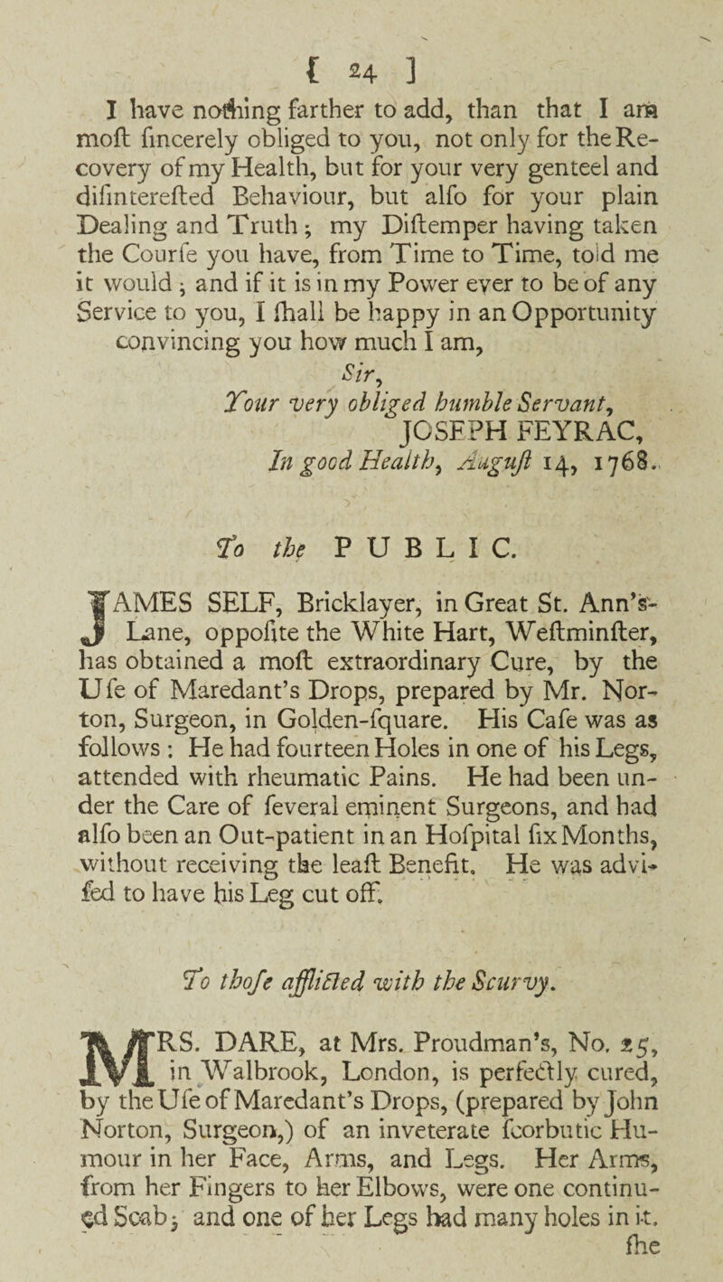 I have nailing farther to add, than that I am moll fmcerely obliged to you, not only for the Re¬ covery of my Health, but for your very genteel and difmterefted Behaviour, but alfo for your plain Dealing and Truth ; my Diftemper having taken the Courfe you have, from Time to Time, told me it would i and if it is in my Power ever to be of any Service to you, I (hall be happy in an Opportunity convincing you how much I am, Sir, Tour very obliged bumble Servant, JOSEPH FEYRAC, I?i good Health, Auguft 14, 1768. >■, . To the PUBLIC. JAMES SELF, Bricklayer, in Great St. Ann’sr- Lane, oppofite the White Hart, Weftminfter, has obtained a molt extraordinary Cure, by the Ufe of Maredant’s Drops, prepared by Mr. Nor¬ ton, Surgeon, in Golden-fquare. His Cafe was as follows : He had fourteen Holes in one of his Legs, attended with rheumatic Pains. He had been un¬ der the Care of feveral eminent Surgeons, and had alfo been an Out-patient in an Hofpital fix Months, without receiving the leaft Benefit, He was advi- fed to have his Leg cut off. To thofe afllifted with the Scurvy. MRS. DARE, at Mrs. Proudman’s, No. 25, in Walbrook, London, is perfectly cured, by the Ufe of Maredant’s Drops, (prepared by John Norton, Surgeon,) of an inveterate fcorbutic FIu- mour in her Face, Arms, and Legs. Her Arms, from her Fingers to her Elbows, were one continu¬ ed Scaby and one of her Legs had many holes in i-t.
