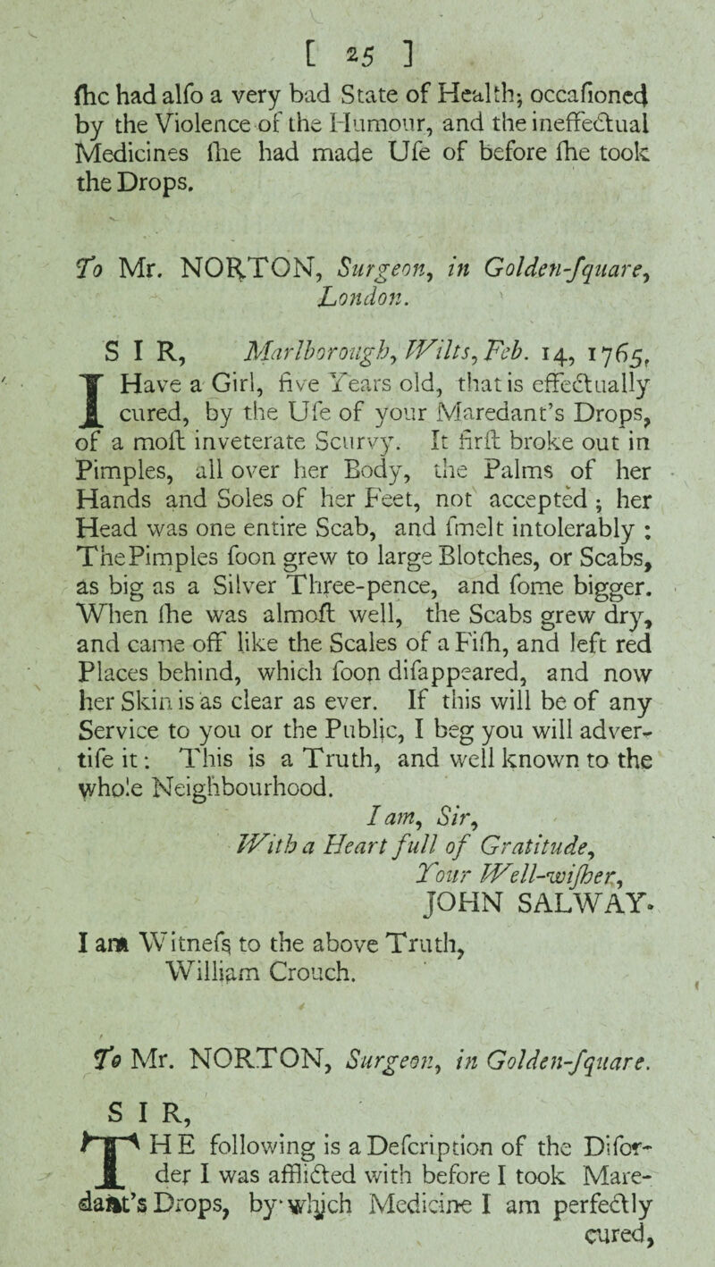 flic had alfo a very bad State of Health; occafioned by the Violence of the Humour, and the ineffectual Medicines the had made Ufe of before fhe took the Drops. To Mr. NORTON, Surgeon, in Golden-fquare, London. S I R, Marlborough, Wilts, Feb. 14, 1765, I Have a Girl, five Years old, that is effectually cured, by the Ufe of your Maredant’s Drops, of a moil inveterate Scurvy. It hrfl broke out in Pimples, all over her Body, the Palms of her Hands and Soles of her Feet, not accepted ; her Head was one entire Scab, and fmelt intolerably ; The Pimples foon grew to large Blotches, or Scabs, as big as a Silver Three-pence, and fome bigger. When fhe was almofl well, the Scabs grew dry, and came off like the Scales of a Fifh, and left red Places behind, which foon difappeared, and now her Skin is as clear as ever. If this will be of any Service to you or the Public, I beg you will adver- tife it: This is a Truth, and well known to the whole Neighbourhood. I am. Sir, With a Heart f ull of Gratitude, Tour Well-wi/her,, JOHN SAL WAY- I am Witnefs to the above Truth, William Crouch. To Mr. NORTON, Surgeon, in Golden-fquare. S I R, THE following is aDefcription of the Difor- der I was afflicted with before I took Mare- dart’s Drops, by^wlych Medicine I am perfeClly cured,