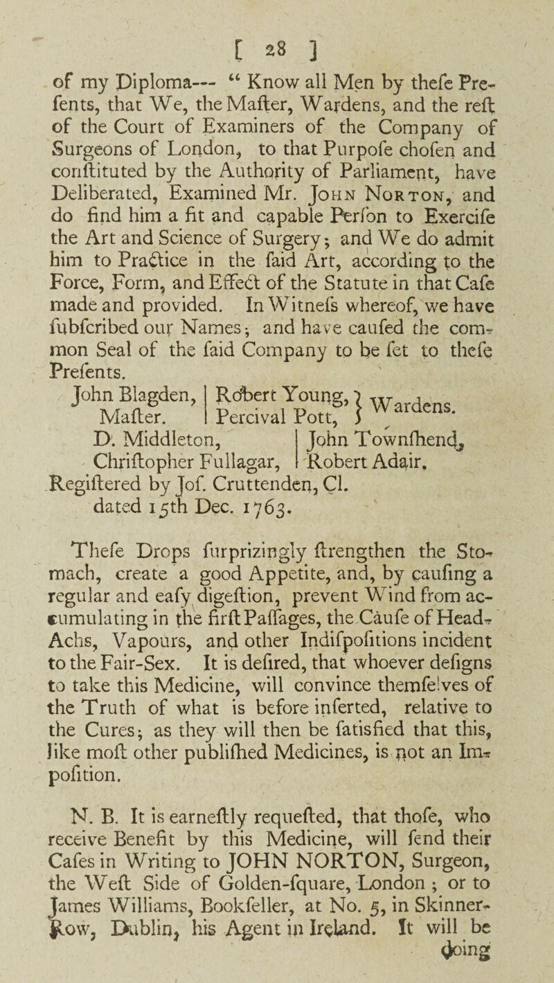 of my Diploma-— “ Know all Men by thefe Pre- fents, that We, theMafter, Wardens, and the reft of the Court of Examiners of the Company of Surgeons of London, to that Purpofe chofen and conftituted by the Authority of Parliament, have Deliberated, Examined Mr. John Norton, and do find him a fit and capable Perfon to Exercife the Art and Science of Surgery*, and We do admit him to Practice in the faid Art, according to the Force, Form, and Effect of the Statute in that Cafe made and provided. InWitnefs whereof, we have fubferibed our Names-, and have caufed the com¬ mon Seal of the faid Company to be fet to thefe Prefen ts. John Blagden, Rdbert Young,} w , Matter. Percival Pott, ) - 1 . . / D. Middleton, John Townfhend, Chriftopher Fullagar, Robert Adair, Regiftered byjof. Cruttenden, Cl. dated 15th Dec. 1763. Thefe Drops furprizingly {Lengthen the Sto- mach, create a good Appetite, and, by caufing a regular and eafy digeftion, prevent Wind from ac¬ cumulating in the firftPaffages, the Caufe of Head^ Achs, Vapours, and other Indifpofitions incident to the Fair-Sex. It is defired, that whoever defigns to take this Medicine, will convince themfe'ves of the Truth of what is before inferred, relative to the Cures; as they will then be fatisfied that this, like moil other publifhed Medicines, is pot an Im* pofition. N. B. It is earneftly requefted, that thofe, who receive Benefit by this Medicine, will fend their Cafes in Writing to JOHN NORTON, Surgeon, the Weft Side of Golden-fquare, London ; or to James Williams, Bookfeller, at No. 5, in Skinner- J^ow, Dublin, his Agent in Ireland. It will be <Joing