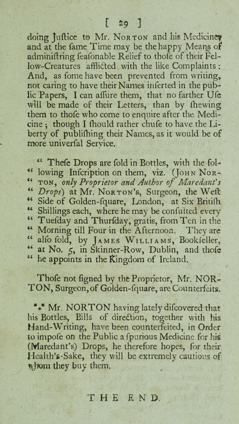 t 2 9 ] doing Juftice to Mr. Norton and his MedicinCf and at the fame Time may be the happy Mean^s of adminiftring feafonable Relief to thofe of their Fel¬ low-Creatures afflicted with the like Complaints : And, as fome have been prevented from writing, not caring to have their Names inferted in the pub¬ lic Papers, I can allure them, that no farther Ufe will be made of their Letters, than by fhewing them to thofe who come to enquire after the Medi¬ cine ; though I fhould rather chufe to have the Li¬ berty of publifhing their Names, as it would be of more univerfal Service. <c Thefc Drops are fold in Bottles, with the fol- iC lowing Infcription on them, viz. (John Nor- “ ton, only Proprietor and Author of Maredanfs “ Drops') at Mr. Norton’s, Surgeon, the Well <c Side of Golden-fquare, London, at Six Britifh “ Shillings each, where he may be confulted every “ Tuefday and Thurfday, gratis, from Ten in the u Morning till Four in the Afternoon. They are “ alfo fold, by James Williams, Bookfeller, “ at No. 5, in Skinner-Row, Dublin, and thofe “ he appoints in the Kingdom of Ireland. Thofe not figned by the Proprietor, Mr. NOR¬ TON, Surgeon, of Golden-fquare, are Counterfeits. *** Mr. NORTON having lately difcovered that his Bottles, Bills of direction, together with his Hand-Writing, have been counterfeited, in Order to impofe on the Public a fpurious Medicine for his (Maredant’s) Drops, he therefore hopes, for their Health’s-Sake, they will be extremely cautious of whom they buy them, T HE EN B,