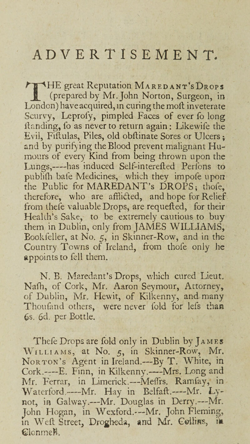 ADVERTISEMENT. t HE great Reputation Maredant’sDrops B (prepared by Mr. John Norton, Surgeon, in London) have acquired, m curing the moil inveterate Scurvy, Leprofy, pimpled Faces of ever fo long Handing, fo as never to return again: Likewife the Evil, Fiflulas, Files, old obftinate Sores or Ulcers; and by purifying the Blood prevent malignant Hu¬ mours of every Kind from being thrown upon the Lungs,-has induced Self-intereiled Perfons to publifh bafe Medicines, which they impofe upon the Public for MAREDANT’s DROPS; thofe, therefore, who are afflidted, and hope for Relief from thefe valuable Drops, are requefled, for their Health’s Sake, to be extremely cautious to buy them in Dublin, only from JAMES WILLIAMS, Bookfeller, at No. 5, in Skinner-Row, and in the Country Towns of Ireland, from thofe only he appoints to fell them. N. B. Maredant’s Drops, which cured Lieut. Nafh, of Cork, Mr. Aaron Seymour, Attorney, of Dublin, Mr. Hewit, of Kilkenny, and many Thou (and others, were never fold for lefs than 6s. 6d. per Bottle. Thefe Drops are fold only in Dublin by James Williams, at No. 5, in Skinner-Row, Mr. Norton’s Agent in Ireland.—By T. White, in Cork.--—E. Finn, in Kilkenny.-Mrs. Long and Mr. Ferrar, in Limerick.—MefTrs. Ramfay, in Waterford.-Mr. Hay in Belfaft.—Mr. Ly- not, in Galway.—Mr. Douglas in Derry.—Mr. John Hogan, in Wexford.-—Mr. John Fleming, in Weft Street, Drogheda, and Mr. Collin's, in Cion me R,