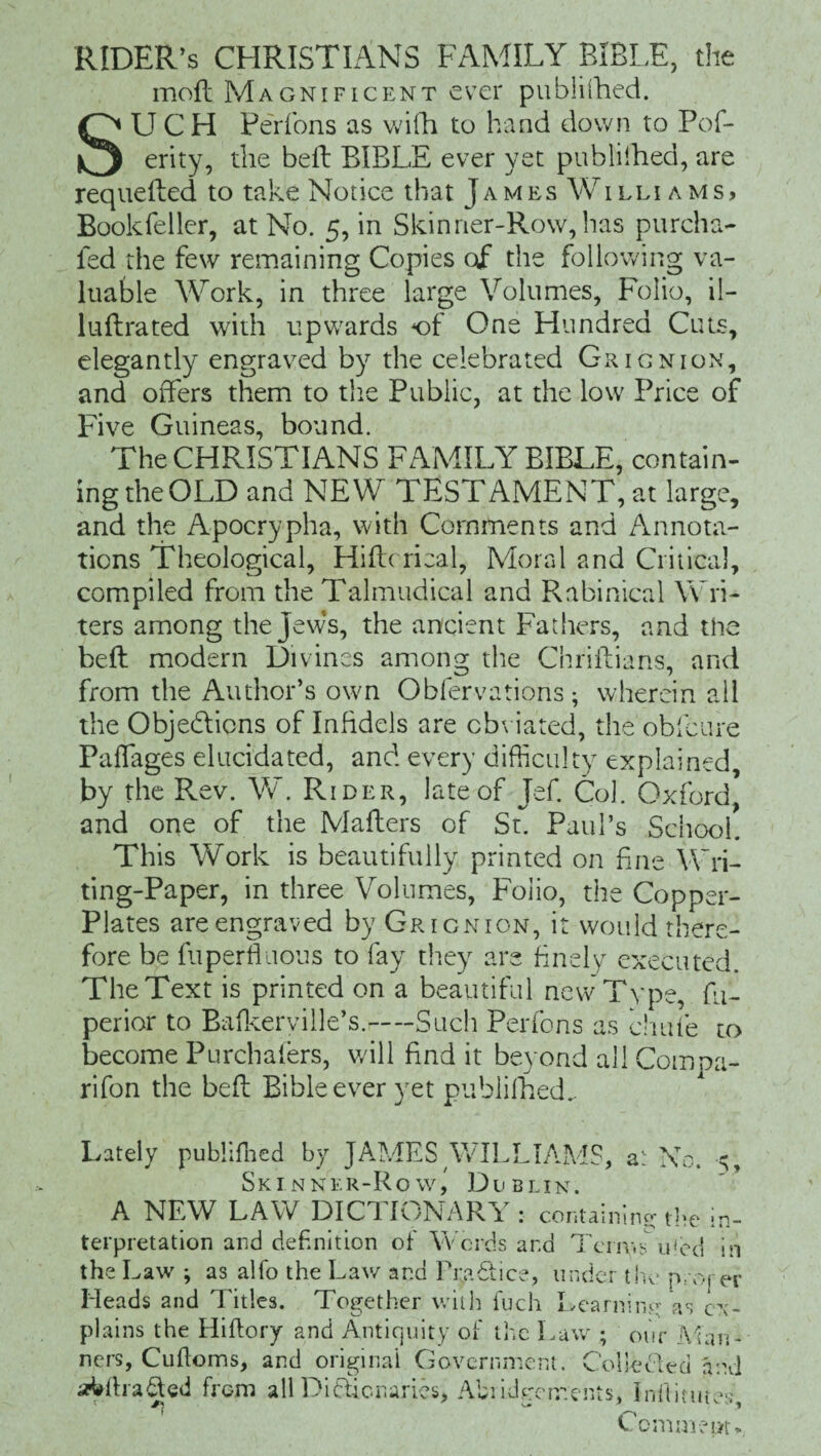 RIDER’S CHRISTIANS FAMILY BIBLE, the moil Magnificent ever published. SUCH Perfons as wifh to hand down to Pof- erity, the befl BIBLE ever yet publiihed, are requelled to take Notice that James Williams, Bookfeller, at No. 5, in Skinner-Row, has purcha- led the few remaining Copies of the following va¬ luable Work, in three large Volumes, Folio, il- luflrated with upwards of One Hundred Cuts, elegantly engraved by the celebrated Grignion, and offers them to the Public, at the low Price of Five Guineas, bound. The CHRISTIANS FAMILY BIBLE, contain¬ ing the OLD and NEW TESTAMENT, at large, and the Apocrypha, with Comments and Annota¬ tions Theological, Hiffcrieal, Moral and Critical, compiled from the Talmudical and Rabinical Wri¬ ters among the Jews, the ancient Fathers, and the bell modern Divines among the Chriftians, and from the Author’s own Observations; wherein all the Objections of Infidels are obviated, the obfcure Paffages elucidated, and every difficulty explained, by the Rev. W. Rider, late of Jef. Col. Oxford, and one of the Mailers of St. Paul’s School. This Work is beautifully printed on fine Wri¬ ting-Paper, in three Volumes, Folio, the Copper¬ plates are engraved by Grignion, it would there¬ fore be fuperfliious to fay they are finely executed. The Text is printed on a beautiful new Type, fu- perior to Bafkerville’s.-Such Perfons as cliufe to become Purchafers, wall find it beyond all Compa- rifon the befl Bible ever yet publiihed. Lately publiihed by JAMES WILLIAMS, a: No. 5, Skinner-Row, Du blin. A NEW LAW DICTIONARY: containino- the in¬ terpretation and definition of Words ar.d Terms ufed in the Law ; as alfo the Law and PraCtice, tinder the proper Heads and Titles. Together with fuch Learning as ex¬ plains the Hiftory and Antiquity of the Law ; our Man¬ ners, Culloms, and original Government. Co lie Led find ^drafted from all Dictionaries, Abridgements, inhumes, Ccmmear*