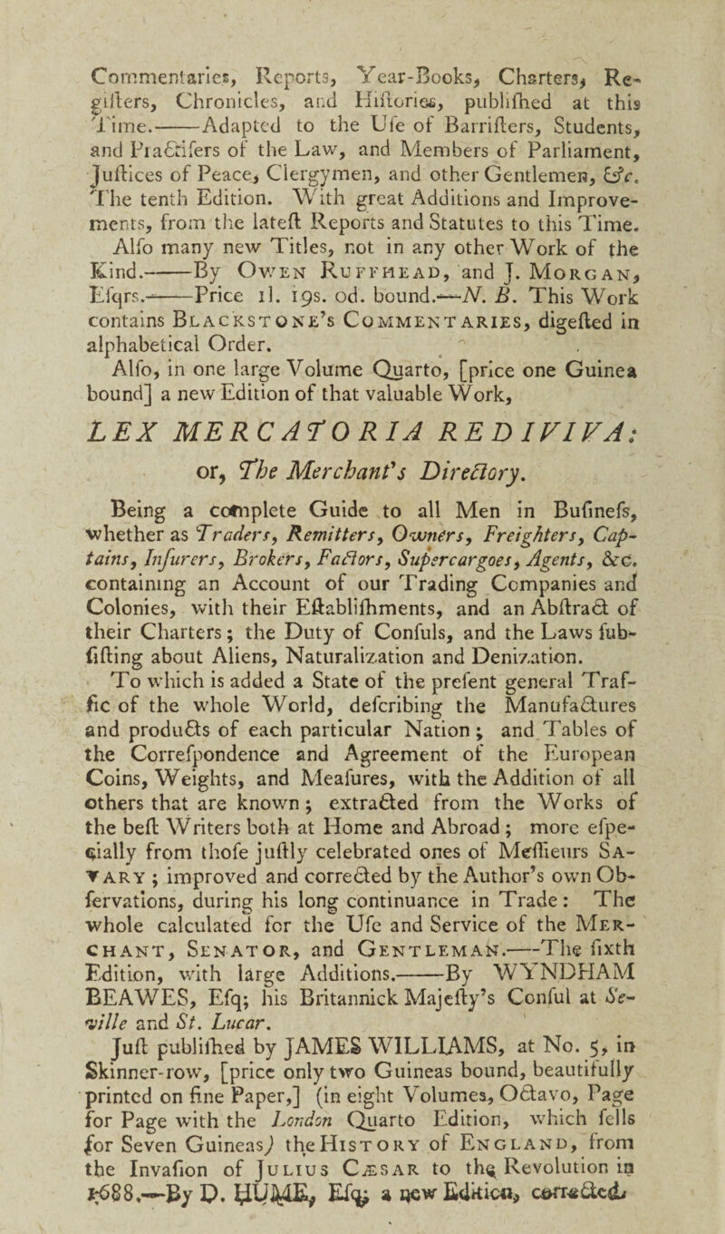 Commentaries, Reports, Year-Books, Charters* Re- gifters, Chronicles, and Hiftories, pubhfhed at this Time.-Adapted to the Uie of Barrifters, Students, and Pra&ifers of the Law, and Members of Parliament, Juftices of Peace, Clergymen, and other Gentlemen, Cfr. The tenth Edition. With great Additions and Improve¬ ments, from the lateft Reports and Statutes to this Time. Alfo many new Titles, not in any other Work of the Kind.-By Owen Ruffhead, and J. Morgan, Efqrs.--Price il. 19s. od. bound.—N. B. This Work contains Blackstone’s Commentaries, digefled in alphabetical Order. ^ , Alfo, in one large Volume Quarto, [price one Guinea bound] a new Edition of that valuable Work, LEX MERC ALORIA REDIVIVA: or, The Merchant's Directory. Being a cofnplete Guide to all Men in Buftnefs, whether as Traders, Remitters, Owners, Freighters, Cap- tains. Infurers. Brokers, Factors, Supercargoes, Agents, &d. containing an Account of our Trading Companies and Colonies, with their Eftablilhments, and an AbftraCl of their Charters; the Duty of Confuls, and the Laws ful¬ filling about Aliens, Naturalization and Denization. To which is added a State of the prefent general Traf¬ fic of the whole World, deferibing the Manufactures and produCls of each particular Nation; and Tables of the Correfpondence and Agreement of the European Coins, Weights, and Meafures, with the Addition of all others that are known; extracted from the Works of the bell Writers both at Home and Abroad ; more efpe- Cvially from thofe juftly celebrated ones of Mefiieurs Sa¬ lary ; improved and corre&ed by the Author’s own Ob¬ servations, during his long continuance in Trade : The whole calculated for the Ufe and Service of the Mer¬ chant, Senator, and Gentleman.—The fixth Edition, with large Additions.-By WT NDPIAM BEAWES, Efq; his Britannick Majefty’s Conful at Se¬ ville and St. Lucar. Juft publiftied by JAMES WILLIAMS, at No. 5, in Skinner-row, [price only two Guineas bound, beautifully printed on fine Paper,] (in eight Volumes, OCtavo, Page for Page with the London Quarto Edition, which fells |or Seven Guineas,) the History of England, from the Invafion of Julius Calsar to th^ Revolution in 1^88,*—By D. yTJ44E* a sew Edkic«,