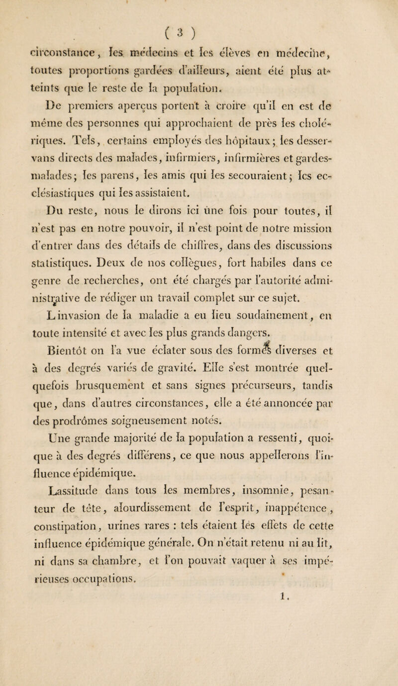 circonstance, îes médecins et ios élèves en me'dccihe, toutes proportions gardées d’aüîeurs, aient été plus at^ teints que le reste de ia population. De premiers aperçus portent à croire qu’il en est de meme des personnes qui approchaient de près les cholé¬ riques. Tels, certains employés des hôpitaux ; les desser- vans directs des malades, infirmiers, infirmières et gardes- malades; les parens, les amis qui les secouraient; les ec¬ clésiastiques qui les assistaient. Du reste, nous le dirons ici ùne fois pour toutes, il n’est pas en notre pouvoir, il n’est point de notre mission d’entrer dans des détails de chifîres, dans des discussions statistiques. Deux de nos collègues, fort habiles dans ce genre de recherches, ont été chargés par l’autorité admi¬ nistrative de rédiger un travail complet sur ce sujet. Linvasion de la maladie a eu lieu soudainement, en toute intensité et avec les plus grands dangers. Bientôt on l’a vue éclater sous des form^ diverses et à des degrés variés de gravité. Elle s’est montrée quel¬ quefois brusquement et sans signes précurseurs, tandis que, dans d’autres circonstances, elle a été annoncée par des prodrômes soigneusement notés. Une grande majorité de la population a ressenti, quoi¬ que à des degrés différens, ce que nous appellerons l’in- fluence épidémique. Lassitude dans tous les membres, insomnie, pesan¬ teur de tete, alourdissement de l’esprit, inappétence, constipation, urines rares : tels étaient lës eflèts de cette influence épidémique générale. On n’était retenu ni au lit, ni dans sa chambre, et l’on pouvait vaquer à ses impé¬ rieuses occupations. 1.