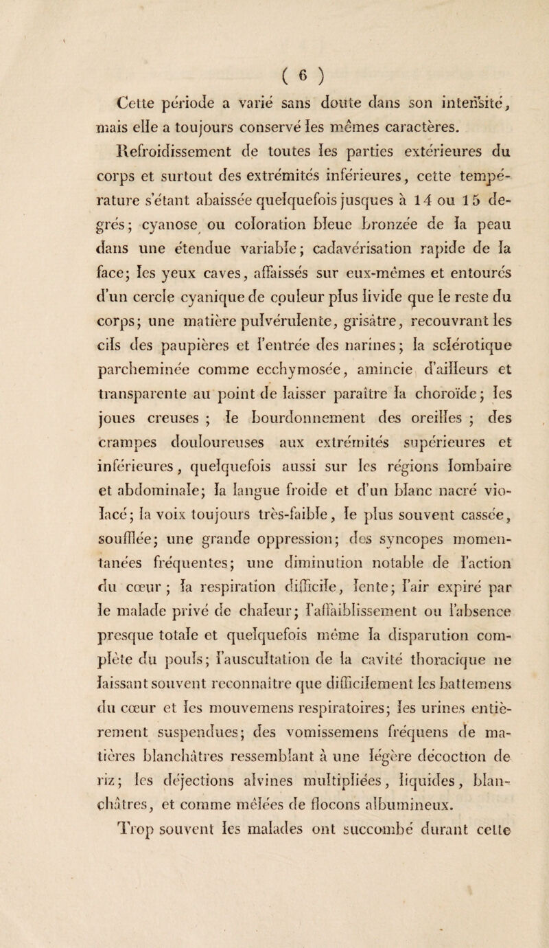 Cette période a varié sans doute dans son intensité, mais elle a toujours conservé ies memes caractères. Refroidissement de toutes ies parties extérieures du corps et surtout des extrémités inférieures, cette tempé¬ rature s’étant abaissée qiieîquefois jusques à 14 ou 15 de¬ grés; cyanose ou coloration bieue bronzée de îa peau dans une étendue variabie ; cadavérisation rapide de ia face; les yeux caves, affaissés sur eux-mêmes et entourés d’un cercle cyanique de couleur plus iivide que le reste du corps; une matière pulvérulente, grisâtre, recouvrant les cils des paupières et l’entrée des narines; la sclérotique parcheminée comme ecchymosée, amincie, d’aiiïeurs et transparente au point de laisser paraître la choroïde ; les joues creuses ; le bourdonnement de^ oreilles ; des crampes douloureuses aux extrémités supérieures et inférieures, quelquefois aussi sur les régions lombaire et abdominale; la langue froide et d’un blanc nacré vio¬ lacé; la voix toujours très-faible, le plus souvent cassée, soufflée; une grande oppression; des syncopes momen¬ tanées fréquentes; une diminiUion notable de faction du cœur; la respiration difficile, lente; fair expiré par le malade privé de chaleur; falîâiblissement ou l’absence presque totale et quelquefois même la disparution com¬ plète du pouls; l’auscultation de ia cavité thoracique ne laissant souvent reconnaître que difficilement ies battemens du cœur et les mouvemens respiratoires; ies urines entiè¬ rement suspendues; des vomissemens fréquens de ma¬ tières blanchâtres ressemblant à une légère décoction de riz; les déjections alvines multipliées, liquides, blan¬ châtres, et comme mêlées de flocons albumineux. Trop souvent les malades ont succombé durant celle