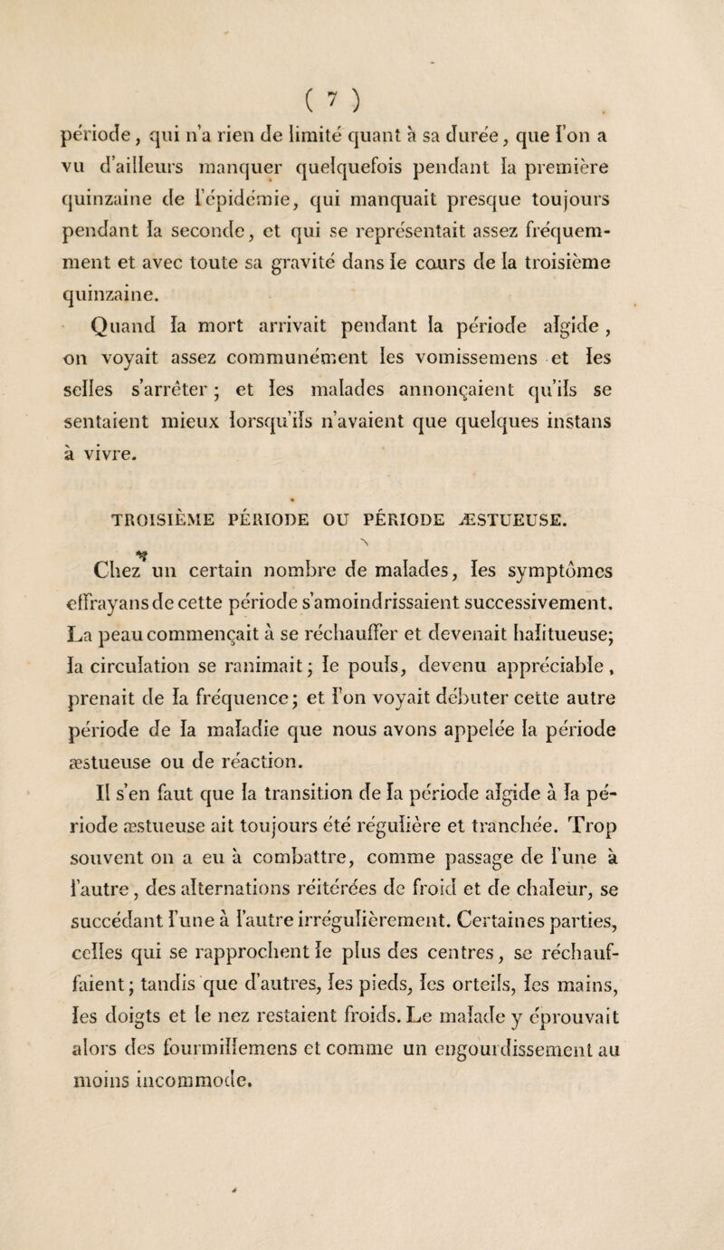 période, qui n’a rien de limité quant a sa durée, que Ton a vu d’ailleurs manquer quelquefois pendant la première (juinzaine de répidémie, qui manquait presque toujours pendant ia seconde, et qui se représentait assez fréquem¬ ment et avec toute sa gravité dans ie cours de la troisième quinzaine. Quand la mort arrivait pendant la période aîgide , on voyait assez communément les vomissemens et ies selles s’arrêter ; et les malades annonçaient qu’ils se sentaient mieux lorsqu’ils n’avaient que quelques instans à vivre. « TROISIÈME PÉRIODE OU PÉRIODE ÆSTUEUSE. Chez un certain nombre de malades, les symptômes clfrayans de cette période s’amoindrissaient successivement, La peau commençait a se réchauffer et devenait halitueuse; la circulation se ranimait; le pouls, devenu appréciable, prenait de la fréquence; et l’on voyait débuter cette autre période de la maladie que nous avons appelée la période æstueuse ou de réaction. Il s’en faut que la transition de la période aîgide à îa pé¬ riode æstueuse ait toujours été régulière et tranchée. Trop souvent on a eu à combattre, comme passage de l’une à l’autre, des alternations réitérées de froid et de chaîeür, se succédant l’une à l’autre irrégulièrement. Certaines parties, celles qui se rapprochent le plus des centres, sc réchauf¬ faient ; tandis que d’autres, les pieds, les orteils, îes mains, les doigts et le nez restaient froids. Le malade y éprouvait alors des fourmiîlemens et comme un engourdissement au moins incommode.