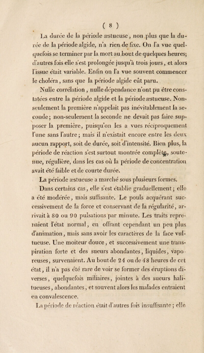 *N ( 8 ) « La Jurcc de la période æstueuse, non plus que la du¬ ree de la période aîgide, n’a rien de fixe. On l’a vue quel- ( qiiefois se terminer par la mort au bout de quelques heures; d’autres fois elle s’est prolongée jusqu’à trois jours, et alors i’issue était variable. Enfin on fa vue souvent commencer ie choléra, sans que la période algide eût paru. Nulle corrélation , nulle dépendance n’ont pu être cons¬ tatées entre la période algide et la période æstueuse. Non- seulement la première n’appelait pas inévitablement la se- « coude; non-seulement la seconde ne devait pas faire sup- jioser la première, puisqu’on les a vues réciproquement l’une sans l’autre ; mais il n’existait encore entre les deux aucun rapport, soit de durée, soit d’intensité. Bien plus, la période de réaction s’est surtout montrée complèt^, soute¬ nue, régulière, dans les cas où la période de concentration avait été faible et de courte durée. La période æstueuse a marché sous plusieurs formes. Dans certains cas, elle s’est établie graduellement ; elle a été modérée, mais suffisante. Le pouls acquérant suc¬ cessivement de la force et conservant de la régularité, ar¬ rivait à 80 ou 90 pulsations par minute. Les traits repre¬ naient l’état normal, en offrant cependant un peu plus d’animation, mais sans avoir les caractères de la face vul- tueuse. Une moiteur douce, et successivement une trans¬ piration forte et des sueurs abondantes, liquides, vapo¬ reuses, survenaient. Au bout de 24 ou de 48 heures de cet état, il n’a pas été rare de voir se former des éruptions di¬ verses , quelquefois miliaires, jointes à des sueurs hali-. tueuses, abondantes, et souvent alors les malades entraient en convalescence. La période de réaction était d’autres fois insuffisante ; elle