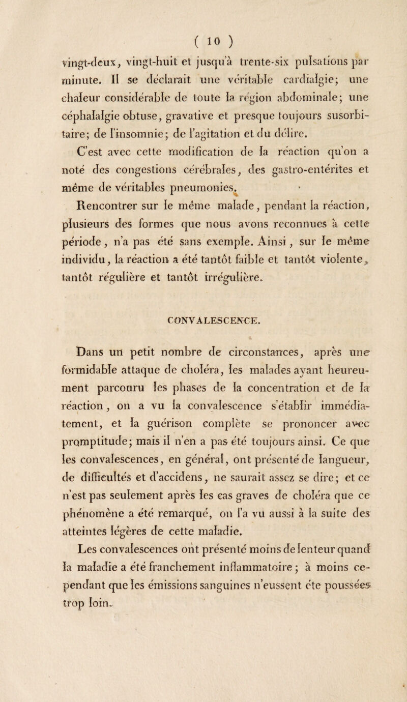 yingt-cîeux, vingt-huit et jusqu a trente-six puîsations par minute. Il se déclarait une véritable cardîaïgie; une chaleur considérable de toute la région abdominale; une céphalalgie obtuse, gravative et presque toujours susorbi- taire; de l’insomnie; de l’agitation et du délire. C’est avec cette modification de la réaction qu’on a noté des congestions cérébrales, des gastro-entérites et même de véritables pneumonies^ Rencontrer sur le meme malade, pendant la réaction, plusieurs des formes que nous avons reconnues à cette période, n’a pas été sans exemple. Ainsi, sur le meme individu, la réaction a été tantôt faible et tantôt violente, tantôt régulière et tantôt irrégulière. CONVALESCENCE. A Dans un petit nombre de circonstances, après une formidable attaque de choléra, les malades ayant heureu- ment parcouru les phases de la concentration et de la réaction, on a vu la convalescence s’établir immédia- tement, et la guérison complète se prononcer avec promptitude; mais il n’en a pas été toujours ainsi. Ce que les convalescences, en général, ont présenté de langueur, de difficultés et d’accidens, ne saurait assez se dire; et ce n’est pas seulement après les cas graves de choléra que ce phénomène a été remarqué, on l’a vu aussi à la suite des atteintes légères de cette maladie. Les convalescences ont présenté moins de lenteur quand la maladie a été franchement inflammatoire ; à moins ce¬ pendant qiie les émissions sanguines n’eussent été poussées» trop loin.