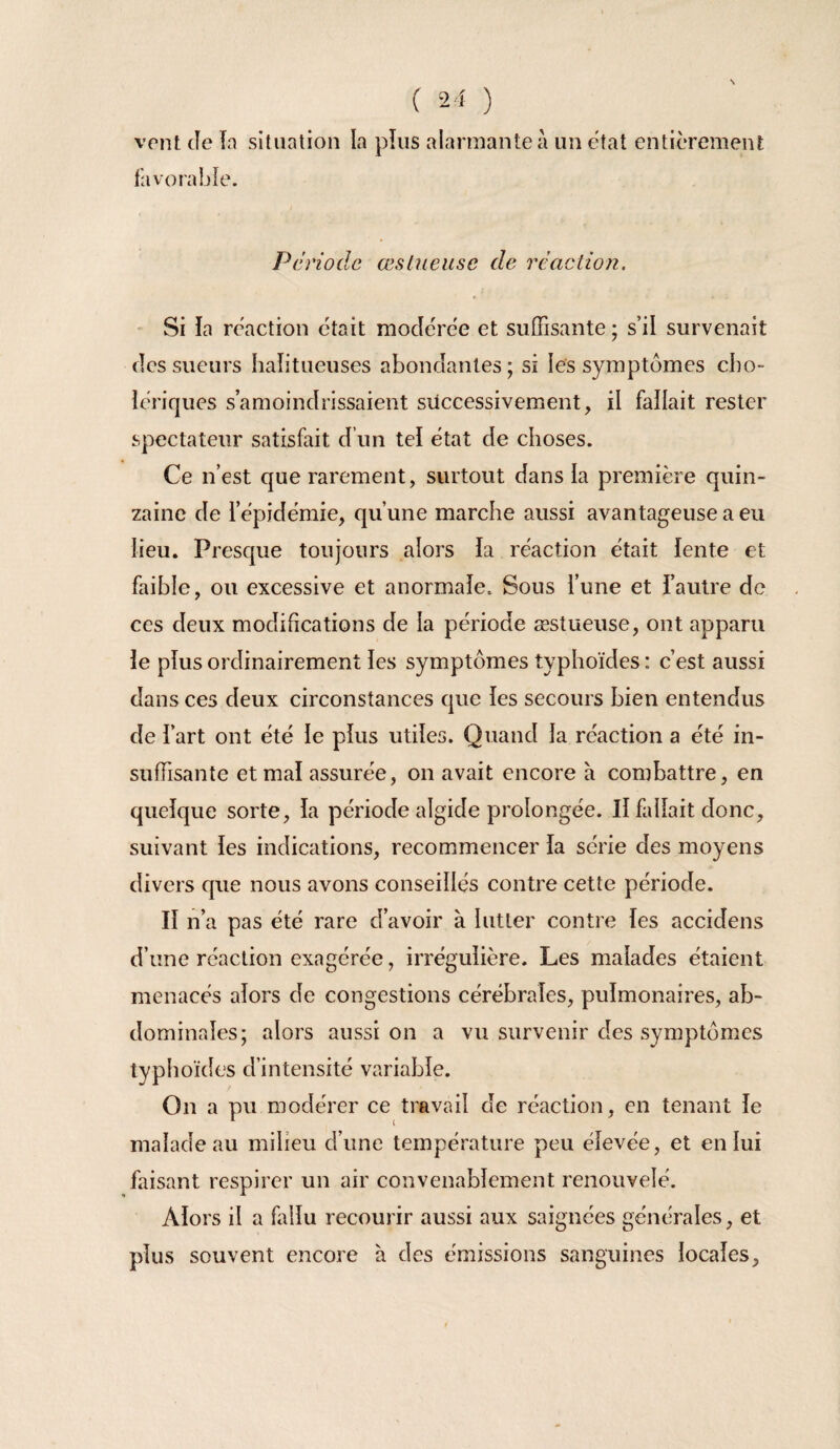 N ( 24 ) vent Je îa situation la plus alarmante à un état entièrement favorabîe. Période œs trieuse de réaction. - Si la réaction était modérée et suffisante ; s’il survenait des sueurs haîitueuses abondantes; si les symptômes cho¬ lériques s’amoindrissaient successivement, il fallait rester spectateur satisfait d’un tel état de choses. Ce n’est que rarement, surtout dans la première quin¬ zaine de l’épidémie, qu’une marche aussi avantageuse a eu lieu. Presque toujours alors la réaction était lente et faible, ou excessive et anormale. Sous l’une et l’autre de ces deux modifications de la période æslueuse, ont apparu le plus ordinairement les symptômes typhoïdes : c’est aussi dans ces deux circonstances que les secours bien entendus de l’art ont été le plus utiles. Quand la réaction a été in¬ suffisante et mal assurée, on avait encore à combattre, en quelque sorte, la période algide prolongée. Il fallait donc, suivant les indications, recommencer la série des moyens divers que nous avons conseillés contre cette période. Il n’a pas été rare d’avoir à lutter contre les accidens d’une réaction exagérée, irrégulière. Les malades étaient menacés alors de congestions cérébrales, pulmonaires, ab¬ dominales; alors aussi on a vu survenir des symptômes typhoïdes d’intensité variable. On a pu modérer ce travail de réaction, en tenant le malade au milieu d’une température peu élevée, et en lui faisant respirer un air convenablement renouvelé. Alors il a Lllu recourir aussi aux saignées générales, et plus souvent encore à des émissions sanguines locales.
