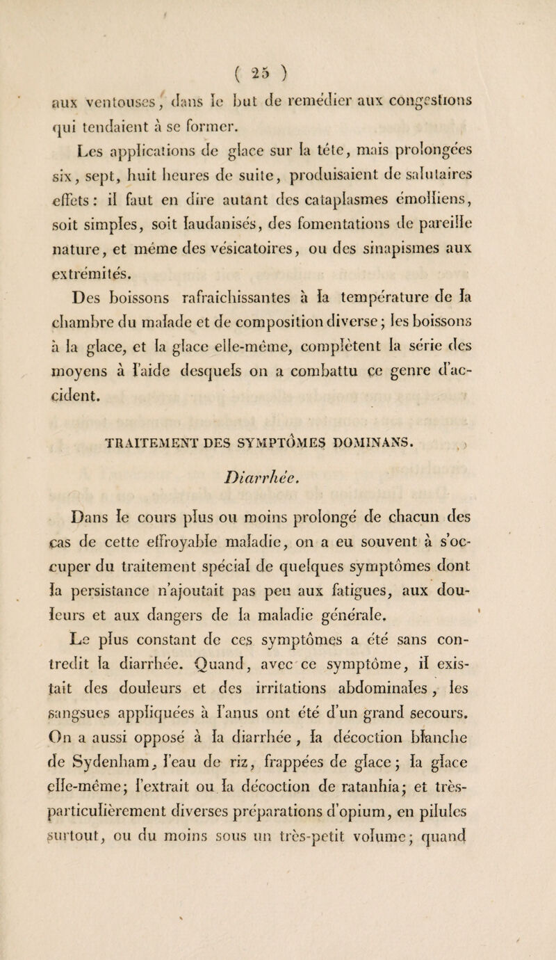 aux ventouses, clans lo but de icniedier aux congestions (jiii tendaient à se former. Les applications de glace sur la tête, mais prolongées six, sept, huit heures de suite, produisaient de salutaires effets : il faut en dire autant des cataplasmes émoliiens, soit simples, soit laudanisés, des fomentations de pareille nature, et même des vésicatoires, ou des sinapismes aux extrémités. Des boissons rafraichissantes à ia température de la chambre du malade et de composition diverse ; les boissons à la glace, et la glace elle-même, complètent la série des moyens à faide desquels on a combattu ce genre d’ac¬ cident. TRAITEMENT DES SYMPTOxMES DOMINANS. Diarrhée. Dans le cours plus ou moins prolongé de chacun des cas de cette effroyable maladie, on a eu souvent à s’oc¬ cuper du traitement spécial de quelques symptômes dont la persistance n’ajoutait pas peu aux fatigues, aux dou- ieurs et aux dangers de la maladie générale. Le plus constant de ces symptômes a été sans con¬ tredit la diarrhée. Quand, avec'ce symptôme, H exis¬ tait des douleurs et des irritations abdominales, les sangsues appliquées à l’anus ont été d’un grand secours. On a aussi opposé à la diarrhée , la décoction blanche de Sydenham, l’eau de riz, frappées de glace ; la glace elle-même; l’extrait ou la décoction de ratanhia; et très- particulièrement diverses préparations d’opium, en pilules surtout, ou du moins sous un très-petit volume; quand