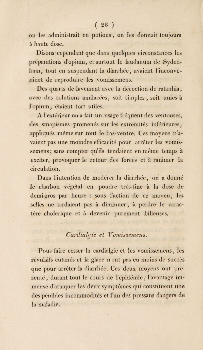 on les administrait en potions, on les donnait toujours à haute dose. Disons cependant que dans quelques circonstances ies préparations d’opium, et surtout ie laudanum de Syden¬ ham, tout en suspendant la diarrhée, avaient i’inconvé- nient de reproduire les vomissemens. Des quarts de lavement avec la décoction de ratanhia, avec des solutions amilacées, soit simples , soit unies à iopium, étaient fort utiles. A l’extérieur on a fait un usage fréquent des ventouses, des sinapismes promenés sur les extrémités inférieures, appliqués même sur tout le bas-ventre. Ces moyens n’a¬ vaient pas une moindre efficacité pour arrêter les vomis¬ semens ; sans compter qu’ils tendaient en même temps à exciter, provoquer ie retour des forces et à ranimer la circulation. Dans l’intention de modérer la diarrhée, on a donné le charbon végétal en poudre très-fine à la dose de demi-gros par heure : sous faction de ce moyen, les selles ne tardaient pas à diminuer, à perdre le carac¬ tère cholérique et à devenir purement bilieuses. Cardialgie et Vomissemens. Pous faire cesser la cardialgie et les vomissemens, les révulsifs cutanés et la glace n’ont pas eu moins de succès que pour arrêter la diarrhée. Ces deux moyens ont pré¬ senté , durant tout le cours de fépidémie, l’avantage im¬ mense d’attaquer les deux symptômes qui constituent une des pénibles incommodités et fun des pressans dangers de la maladie.