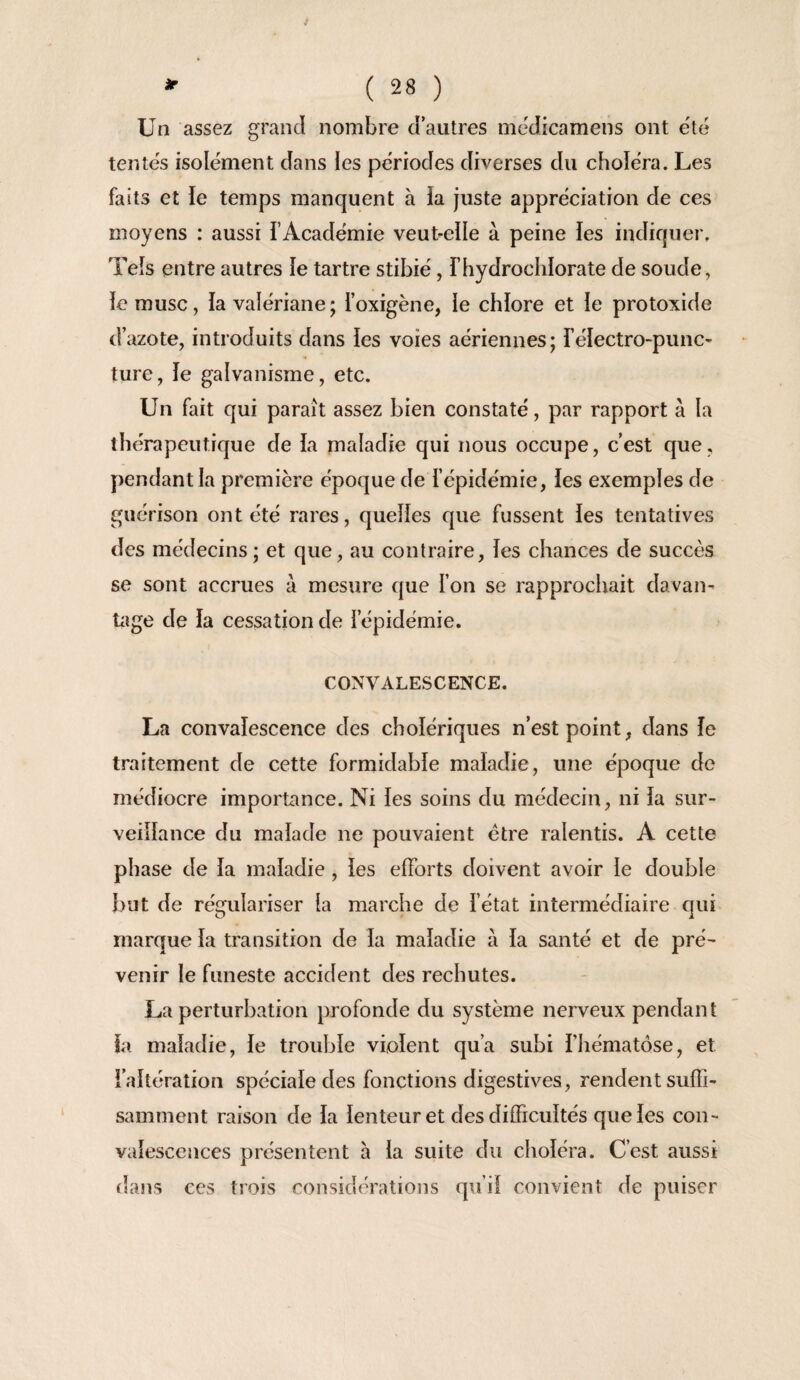 / if ( 28 ) Un assez grand nombre d autres mcdicamens ont été tentés isolément dans les périodes diverses du choléra. Les faits et le temps manquent à ia juste appréciation de ces moyens : aussi l’Académie veutelle à peine les indiquer. Tels entre autres le tartre stibié, l’hydroclilorate de soude, le musc, la valériane; l’oxigène, le chlore et le protoxide d’azote, introduits dans les voies aériennes; l’électro-punc- ture, le galvanisme, etc. Un fait qui paraît assez bien constaté, par rapport à la thérapeutique de la maladie qui nous occupe, c’est que, pendant la première époque de l’épidémie, les exemples de guérison ont été rares, quelles que fussent les tentatives des médecins ; et que, au contraire, les chances de succès se sont accrues à mesure que l’on se rapprochait davan- üige de la cessation de l’épidémie. CONVALESCENCE. La convalescence des cholériques n’est point, dans le traitement de cette formidable maladie, une époque de médiocre importance. Ni les soins du médecin, ni la sur¬ veillance du malade ne pouvaient être ralentis. A cette phase de la maladie, les efforts doivent avoir le double but de régulariser la marche de l’état intermédiaire qui marque la transition de la maladie à la santé et de pré¬ venir le funeste accident des rechutes. La perturbation profonde du système nerveux pendant la maladie, le trouble violent qu’a subi l’hématose, et raltération spéciale des fonctions digestives, rendent suffi¬ samment raison de la lenteur et des difficultés que les con¬ valescences présentent a la suite du choléra. C’est aussi ilans ces trois considérations qu’il convient de puiser
