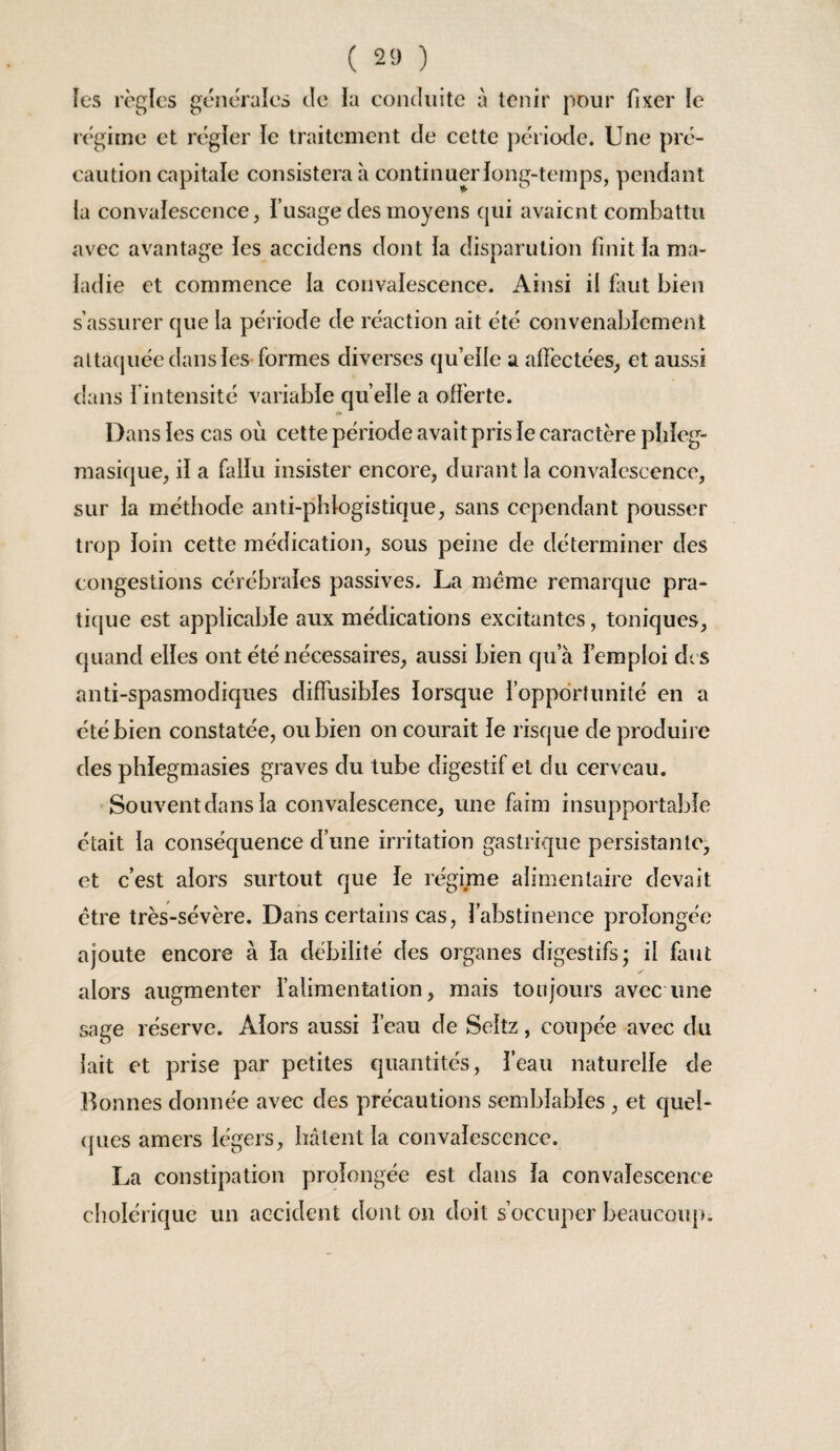 fcs règles générales de la conduite à tenir pour fixer le régime et régler le traitement de cette jiériode. Une pré¬ caution capitale consistera à continuer long-temps, pendant la convalescence, l’usage des moyens qui avaient combattu avec avantage les accidens dont la disparution finit la ma¬ ladie et commence la convalescence. Ainsi il fiut bien s’assurer que la période de réaction ait été convenablement altacjuée dans les-formes diverses quelle a affectées, et aussi dans fintensité variable quelle a offerte. Dans les cas où cette période avait pris le caractère pbleg- masique, il a fallu insister encore, durant la convalescence, sur la méthode anti-phlogistique, sans cependant pousser trop loin cette médication, sous peine de déterminer des congestions cérébrales passives. La meme remarque pra¬ tique est applicable aux médications excitantes, toniques, quand elles ont été nécessaires, aussi bien qu’à l’emploi d( S anti-spasmodiques diffusibles lorsque l’opportunité en a été bien constatée, ou bien on courait le risque de produire des phlegmasies graves du tube digestif et du cerveau. Souvent dans la convalescence, une faim insupportable était la conséquence d’une irritation gastrique persistante* et c’est alors surtout que le régime alimentaire devait être très-sévère. Dans certains cas, l’abstinence prolongée ajoute encore à la débilité des organes digestifs; il faut alors augmenter l’alimentation, mais toujours avec une sage réserve. Alors aussi l’eau de Seltz, coupée avec du lait et prise par petites quantités, l’eau naturelle de Bonnes donnée avec des précautions semblables , et quel- (jues amers légers, hâtent la convalescence. La constipation prolongée est dans la convalescence cholérique un accident dont on doit s’occuper beaucoup.