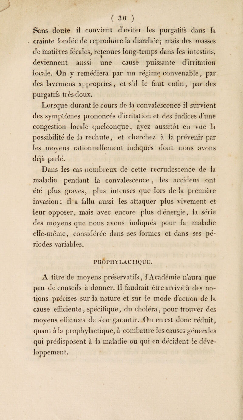 Sans doute il convient deviter les purgatifs dans îa crainte fondée de reproduire la diarrhée; mais des masses de matières fc-cales, retenues long-temps dans les intestins, deviennent aussi une cause puissante d’irritation îocale. On y remédiera par un régime convenable, par des lavemens appropriés , et s’il ie faut enfin, par des purgatifs très-doux. Lorsque durant le cours de la convaîescence il survient des symptômes prononcés d’irritation et des indices d’une congestion locale quelconque, ayez aussitôt en vue fa possibilité de ia rechute, et cherchez à fa prévenir par îes moyens rationnelfement indiqués dont nous avons déjà parlé. Dans fes cas nombreux de cette recrudescence de la maladie pendant fa convalescence, îes accidens ont été plus graves, plus intenses que fors de îa première invasion: if a fallu aussi les attaquer plus vivement et ieur opposer, mais avec encore plus d’énergie, la série des moyens que nous avons indiqués pour la maladie eîfe-même, considérée dans ses formes et dans scs pé¬ riodes variables. PRÔPHYLACTIQUE. A titre de moyens préservatifs, l’Académie n’aura que peu de conseils à donner. îî faudrait être arrivé à des no¬ tions précises sur la nature et sur le mode d’action de la cause efficiente, spécifique, du choléra, pour trouver des moyens efficaces de s’eiV garantir. On en est donc réduit, quant à la prophylactique, à combattre les causes générales qui prédisposent à la maladie ou qui en décident le déve¬ loppement.