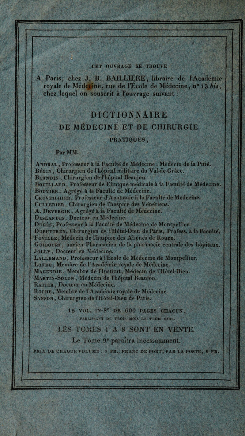 )■' T '• ^ T '' il 1 1 t, - T CET OUVRAGE SE TROUVE A Paris^ chez J. B. BAILLIERE, libraire de rAcadëmie rojale de Mëd^he, rue de TÉcoïe de Mëdecine , n° 13 i.îs, chez lequel on souscrit à l’euvrage suivant : DICTIONNAIRE DE MÉDECINE ET DE CHIRURGIE PRATIQUES, Par MM. - r Andral , Professeur à la Faeuîté de Me'decine , Médecin de la Pitié'. Bégin , Chirurgien de i’hopital militaire du Val-de-Grâce. Blandin , Chirurgien de fhôpital Beaujon. Bouillaud, Professeur de Clinique médicale à la Faeuîté de Médecine. Bouvier , Agrégé à la Faculté de Médecine. CRuvEiLHiERjProfesseurd’AnatomieàlaFacultédeMédecine. CuLLERiER, Chirurgien de l’hospice des Vénériens. A. Devergie , Agrégé à la Faculté de Médecine. Deslandes, Docteur en Médecine. *, Düges , Professeur à la Faculté de Médecine de Montpellier. Dupuytren, Chirurgien de flIôtel-Dieu deParis, Profess. à la Faculté.. Foyille, Médecin de l’hospice des Aliénés de Rouen. Güibourt, ancien Pharmacien de la pharmacie centrale des hôpitaux. JoLLY, Docteur en Médecine. Lallemand , Professeur à l’Ecole de Médecine de Montpellier. Londe , Membre de l’Académie royale de Médecine. Magendie, Membre de l’Institut, Médecin de l’Hôtel-Dieu. \ Martin-Solon , Médecin de l’hôpital Beaujon. ' Ratier , Docteur en Médecine. Roche, Membre de l’Académie royale de Médecine. Sanson, Chirurgien dei’Hôtel-Dieu de Paris. 15 VOL. in-8° de GOO pages chacun, PARAISSANT DE TROIS MOIS EN TROIS MOIS. i . ■ LES TOMES l'A 8 SONT EN VENTE. Le Tome 9® paraîtra ineessamment. prix de chaque volume : 7 FR., FRANC DE PORT; PAR LA POSTE, 9 FR. c- } *