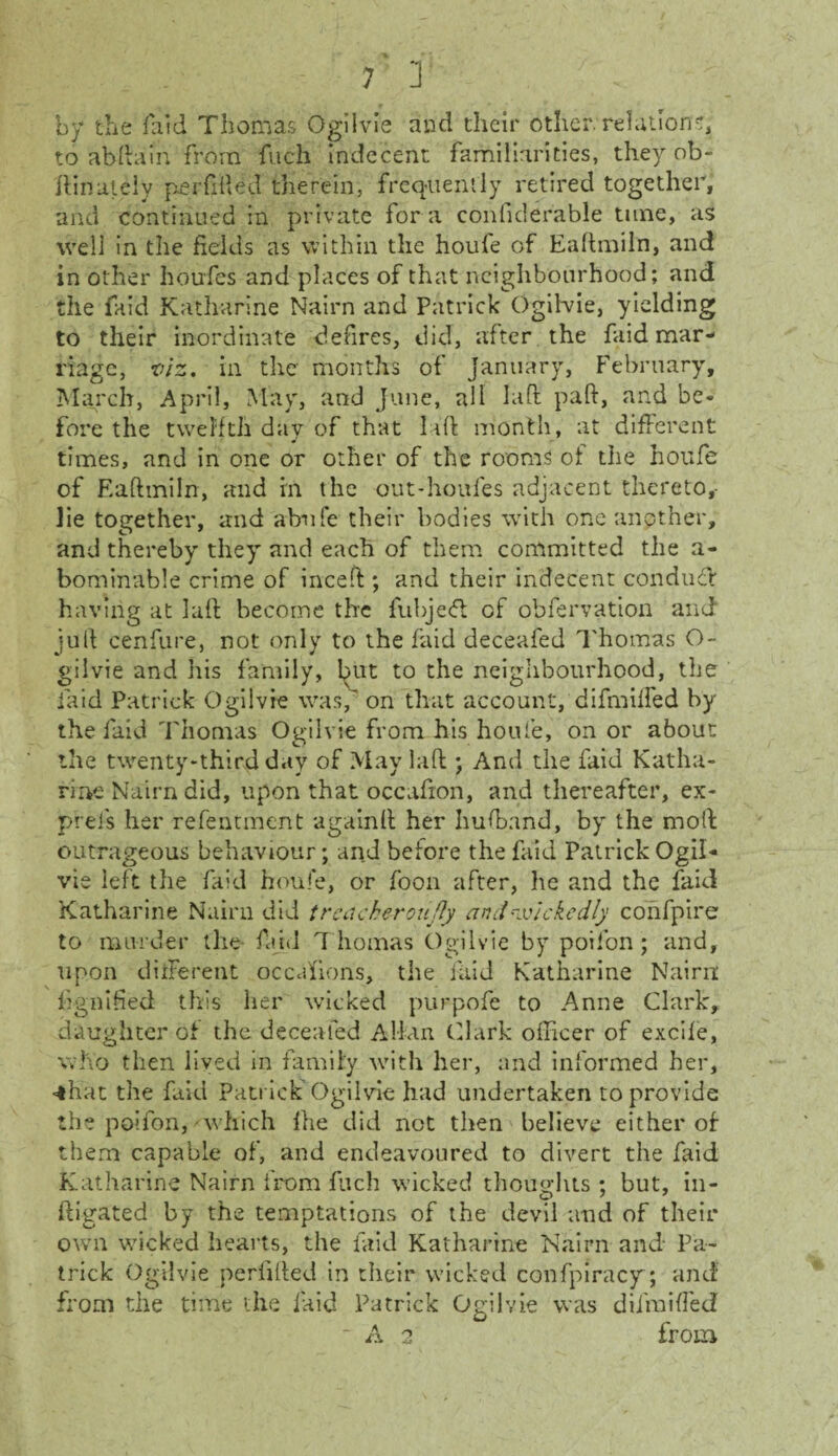 by the laid Thomas Ogilvie and their other, relation s, to abftain from fuch indecent familiarities, they ob- ftinately perfifted therein, frequently retired together, and continued in private for a confiderable tune, as well in the fields as within the houfe of Eaftmiln, and in other houfes and places of that neighbourhood; and the faid Katharine Nairn and Patrick Ogilvie, yielding to their inordinate defires, did, after the faid mar¬ riage, viz. in the months of January, February, March, April, May, and June, all laft paft, and be¬ fore the twelfth day of that laft month, at different times, and in one or other of the rooms of the houfe of Eaftmiln, and in the out-houfes adjacent thereto,- lie together, and ahufe their bodies with one another, and thereby they and each of them committed the a- bominable crime of inceft ; and their indecent conduit having at laft become the fubjeft of obfervation and juft cenfure, not only to the faid deceafed Thomas O- gilvie and his family, lnit to the neighbourhood, the laid Patrick Ogilvie was, on that account, difmiffed by the faid Thomas Ogilvie from his houfe, on or about the twenty-third day of May laft *, And the faid Katha¬ rine Nairn did, upon that occafion, and thereafter, ex¬ press her refentment againft her hufband, by the moll outrageous behaviour; and before the faid Patrick Ogil¬ vie left the faid houfe, or foon after, he and the faid Katharine Nairn did trcacheroujly and wickedly confpire to murder the faid T homas Ogilvie by poifon ; and, upon different occasions, the faid Katharine Nairn ftgnifted this her wicked purpofe to Anne Clark, daughter of the deceafed Allan (dark officer of excife, who then lived in family with her, and informed her, ■*hat the faid Patrick Ogilvie had undertaken to provide the poifon, which llie did not then believe either of them capable of, and endeavoured to divert the faid Katharine Nairn from fuch wicked thoughts ; but, in- ftigated by the temptations of the devil and of their own wicked hearts, the faid Katharine Nairn and Pa¬ trick Ogilvie perlifted in their wicked confpiracy; and from the time the laid Patrick Ogilvie was diimifled • A 2 from