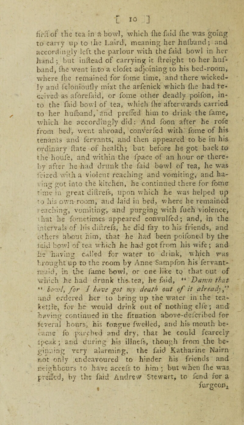 firfi of the tea in a bowl, which fhe fa id fhe was going to carry up to the Laird, meaning her hafbund; and accordingly left the parlour with the faid bowl in her hand ; but inftead of carrying it freight to her huf- band, fhe went into a clofet adjoining to his bed-room, where lhe remained for fome time, and there wicked¬ ly and felonioufly mixt the arfenick which fhe had de¬ ceived as aforefaid, or fome other deadly poifon, in¬ to the faid bowl of tea, which fhe afterwards carried to her hufband, and preffed him to drink the fame, which lie accordingly did: And foon after he role from bed, went abroad, conVerfed with fome of his tenants and fervants, and then appeared to be in his ordinary hate of health; but before he got back to the houfe, and within the fpace of an hour or there¬ by after he had drunk the faid bowl of tea, he was fcized with a violent reaching and vomiting/ and ha- vin trot into the kitchen, he continued there for fome time in great did re fs, upon which he was helped up *o his own room, and laid in bed, where he remained • caching, vomiting,, and purging with fuch violence, that he fometimes appeared convulfed; and, in the intervals of his diftrefs, he did fay to Ills friends, and others about him, that he had been poifoned by the laid bowl of tea which he had got from his wife; and he havinsr called for water to drink, which w’as brought up to the room by Anne Sampfon his fervant- maid, in the fame bowl, or one like to that out of which he had drunk ths. tea, he faid, “ Dav:n that “ bo-iv!, for 1 have got 7ny death out of it already and ordered her to bring up the water in the tea¬ kettle, for he would drink out of nothing elfe; and having continued in the fitaation above-deicribed for fcveral hours, his foEgne fwelled, and hi& month be¬ came fo parched and dry, that he could fcarcely ipeak ; and during his illnefs, though from the be¬ ginning very alarming, the faid Katharine Nairn not only endeavoured to hinder his friends and neighbours to have accefs to him ; but when fhe was. prdkd, by the faid Andrew Stewart, to fend for a , furgeoPi