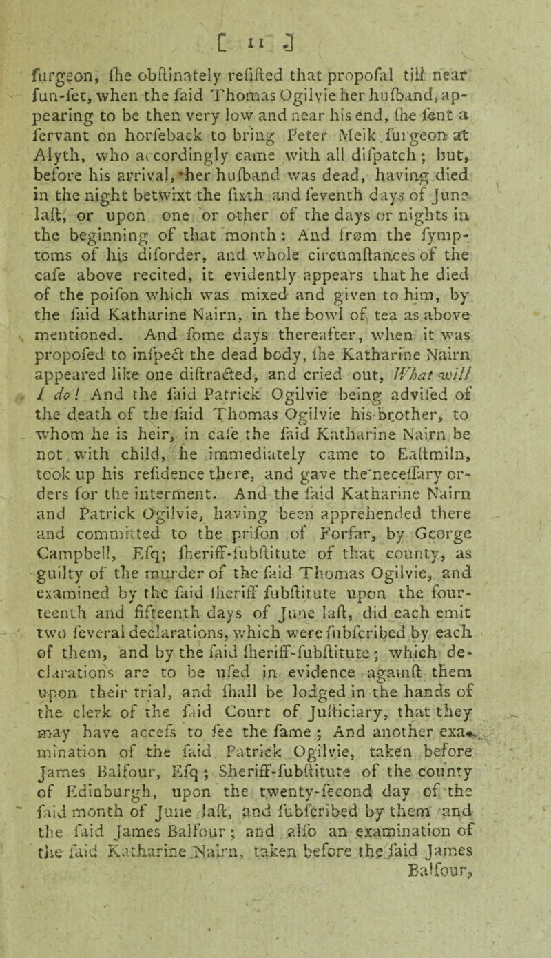 furgeon, fhe obftinately refilled that propofal till near fun-fet, when the faid Thomas Ogilvie her hufband, ap¬ pearing to be then very low and near his end, Hie font a fervant on horleback to bring Peter Meik .furgeon? at Alyth, who accordingly came with all difpatch; but, before his arrival,’her hufband was dead, having died in the night betwixt the lixth and feventh days of June lafl, or upon one or other of the days or nights in the beginning of that month : And from the fymp- toms of his diforder, and whole circnmftances of the cafe above recited, it evidently appears that he died of the poifon which was mixed and given to him, by the faid Katharine Nairn, in the bowl of tea as above mentioned. And fome days thereafter, when it was propofed to infpect the dead body, fhe Katharine Nairn appeared like one diffracted, and cried out, What will / do! And the faid Patrick Ogilvie being advifed of the death of the faid Thomas Ogilvie his-brother, to whom he is heir, in cafe the faid Katharine Nairn he not with child, he immediately came to Eaftmiln, took up his refidence there, and gave the'neceffary or¬ ders for the interment. And the faid Katharine Nairn and Patrick Ogilvie, having been apprehended there and committed to the prifon of Forfar, by George Campbell, Efq; fheriff-fubflitute of that county, as guilty of the murder of the faid Thomas Ogilvie, and examined by the faid iiieriff fubftitute upon the four¬ teenth and fifteenth days of June lafl, did each emit two feveral declarations, which were fubfcribed by each of them, and by the faid fheriff-fubflitute; which de¬ clarations are to be ufed in evidence agauifl them upon their trial, and fhall be lodged in the hands of the clerk of the faid Court of Judiciary, that they may have accefs to fee the fame ; And another exa«*. mination of the faid Patrick Ogilvie, taken before James Balfour, Efq ; She riff -fubfiitute of the county of Edinburgh, upon the twenty-fecond day of the faid month of June lafl, and fubfcribed by them and the raid James Balfour; and alfo an examination of the laid Katharine .Nairn, taken before the faid James Balfour,