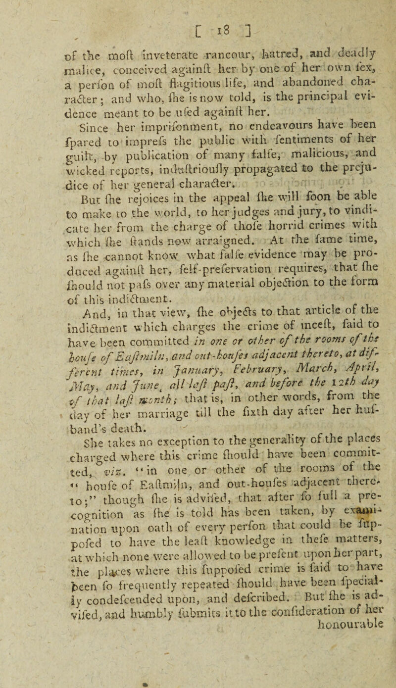 of the mod inveterate rancour, hatred, and deadly malice, conceived againfl her by one of her own lex, a perlon of mod; flagitious life, and abandoned cha¬ racter ; and who, fhe is now told, is the principal evi¬ dence meant to be ufed againfl her. Since her imprifonment, no endeavours have been fpared to imprefs the public with fentiments of her guilt, by publication of many f.alfe, malicious, and wicked reports, inutiflrioufly propagated to the preju¬ dice of her general character. But fhe rejoices in the appeal fhe will foon be able to make to the world, to her judges and jury, to vindi¬ cate her from the charge of thole horrid ciimes with which 'fhe ftands now arraigned. At the fame time, ns (he cannot know v’hat falfe evidence may be pro¬ duced againfl her, felf-prefervation requires, that fhe fhould not pafs over any material objection to the form of this indictment. And, in that view, fhe objects to that article of the indictment which charges the crime of mceft, faid to have been committed in one or other of the rooms of the louje of E af mi In, and out-houfes adjacent thereto, at dif ferent times, in January, February, March, April, May, and Junei all laji pafl, and before the 12th day of that laft month; that is, in other words, from the day of her marriage till the flxth day alter her hul- band’-s death. She takes no exception to the generality of the places charged where this crime fliould have been commit¬ ted, %/s. “in one or other of the rooms of the «• houfe of Eaftmijn, and out-houfes adjacent there* XO'f though fhe is adviled, that alter fo lull a pre¬ cognition as fhe is told has been taken, by exami¬ nation upon oath of every perfon that could be fup- pofed to have the leaft knowledge in thefe matters, at which none were allowed to be prelent upon her part, the places where this fuppofed crime is laid to have been fo frequently repeated fliould have been lpecial- ay condefcended upon, and deferibed. But fhe is ad¬ viled, and humbly fubmits it to the conflderation of her honourable
