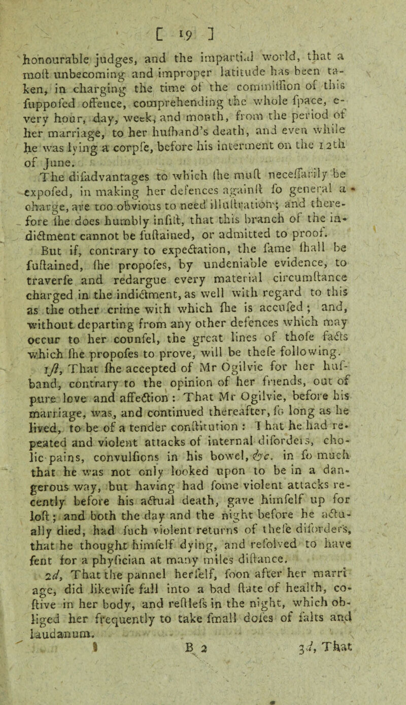 N • C 1.9 1 honourable judges, and the impartial world, that a moil unbecoming and improper latitude has been ta¬ ken, in charging the time ot the cornmilfion oi this fuppofed offence, comprehending the whole lpace, e- very hour, day, week, and month, from the period of her marriage, to her hufband’s death, and even while he was lying a corpfe, before his interment on the i2tn of June. The disadvantages to which (lie muft neceffarily be expofed, in making her defences againlt fo general a * charge, are too obvious to need iliullrationg and there- _ fore ihe does humbly infill, that this branch of the in* di&ment cannot be fuftained, or admitted to proof. But if, contrary to expectation, the lame lhall be fuftained, (he propofes, by undeniable evidence, to traverfe and redargue every material circumftance charged in the indictment, as well with regard to this as the other crime with which fhe is accufed ; and, without departing from any other defences which may occur to her counfel, the great lines of thole faCts which Ihe propofes to prove, will be thefe following. i/?. That fhe accepted of Mr Ogilvie for her luii- band, contrary to the opinion of her friends, out of pure love and affeCtion : That Mr Ogilvie, before his marriage, was^, and continued thereafter, fo long as he lived, to be of a tender constitution : 1 hat he had re¬ peated and violent attacks of internal difordeis, cho¬ lic pains, convulfions in his bowel, &c. in fo much that he was not only looked upon to be in a dan¬ gerous way, but having had lome violent attacks re¬ cently before his aCtual death, gave himfelf up for loft; and both the day and the night before he actu¬ ally died, had fuch violent returns of thefe diforders, that he thought himfelf dying, and refoived to have fent for a phyfician at many miles diltance. 2d, That the pannel herielf, foon after her marri age, did likewife fall into a bad hate of health, co- ftive in her body, and reftlefs in the night, which ob¬ liged her frequently to take fmall doles of falts and laudanum. I B 2 id, That