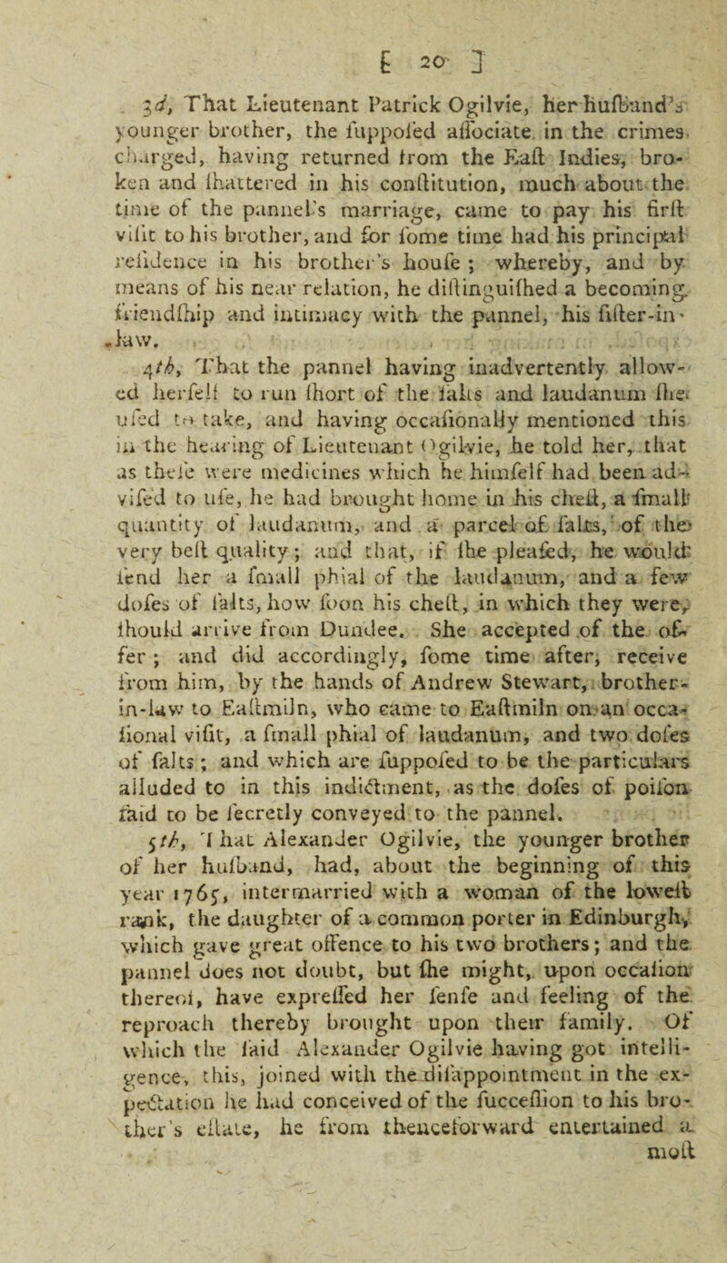 id, That Lieutenant Patrick Ogilvie, her hufBandV younger brother, the fuppofed affociate in the crimes, charged, having returned from the Tail Indies, bro¬ ken and I hilt te red in his conflitution, much about the time of the pannei’s marriage, came to pay his firlh vilit to his brother, and for fome time had his principal reiidence in his brother’s houfe ; whereby, and by means of his near relation, he diftinguifhed a becoming, fliendfhip and intimacy with the pannel, his filter-in' .law. qtk, That the pannel having inadvertently allow¬ ed lierfelf to run Ihort of the laks and laudanum Ihet ufed tm take, and having occalionaily mentioned this in the hearing ol Lieutenant Ogilvie, he told her,, that as thei'e were medicines which he himfelf had been ad~ vifed to life, he had brought home in his cheit, a fmaill quantity ot laudanum, and a parcel of. fairs,' of the.' very belt quality; and that, if lhe pleafed, he would’ fend her a fmall phial of the laudanum, and a few dofes of l'aits, how foon his cheit, in which they werer ihould arrive from Dundee. She accepted of the of¬ fer ; and did accordingly, fome time after, receive from him, by the hands of Andrew Stewart, brother- in-law to Eaitmiln, who came to Eaftmiln on an occa- bonal vilit, a fmall phial of laudanum, and two dofes of falts ; and which are fuppofed to be the particulars alluded to in this indictment,, as the dofes of poifon raid to be lecretly conveyed to the pannel. 5th, I hat Alexander Ogilvie, the younger brother of her huiband, had, about the beginning of this year 1765, intermarried with a woman of the lowdl rawk, the daughter of a common porter in Edinburgh, which gave great offence to his two brothers; and the pannel does not doubt, but lhe might, upon occalion thereoi, have expreffed her fenfe and feeling of the reproach thereby brought upon their family. Of which the laid Alexander Ogilvie having got intelli¬ gence, this, joined with the difappointment in the ex¬ pectation he had conceived of the fucceflion to his bro¬ ther’s ellaie, he from thenceforward entertained a moil