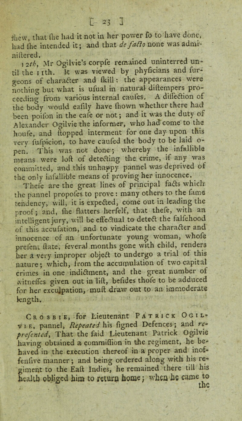 C n ] : fcew, that Hie had it not in her power fo to have done, had the intended it; and that defafio none was admr- niftered. > ) 2tk, Mr Ogilvie’s corpfe remained unmterred un¬ til the nth. k was viewed by phyficians and fur- geons of character and (kill: the appearances were nothing but what is ufual in natural diftempers pro~ ceeding from various internal caufes. A dilfedion of the body would eafily have ftiown whether there had been poifon in the cafe or not; and it was the duty of Alexander Ogilvie the informer, who had come to the houfe, and (topped interment for one day upon this very fufpieion, to have caufed the body to be laid o- pen. This was not done ; whereby the infallible means were loft of detecting the crime, if any was committed, and this unhappy pannel was deprived of the only infallible means of proving her innocence,. Thefe are the great lines of principal fads whiclr the pannel propofes to prove: many others to the fame tendency, will, it is expeded, come out in leading the proof; and, (lie flatters herfelf, that thefe, with an intelligent jury, will be effedual to deted the falfehood of this accufation, and to vindicate the charader and innocence of an unfortunate young woman, whofe prelent ftate, feveral months gone with child, renders her a very improper objed to undergo a trial of this nature; which, from the accumulation of tw7o capital crimes in one indidment, and the great number of cvitnelfes given out in lift, belides thole to be adduced for her exculpation, mult draw out to an immoderate length. Cro s b i e, -for Lieutenant Patrick Ogil* vie, pannel, Repeated his figned Defences; and prefented, That the faid Lieutenant Patrick Ogilvie having obtained a commiflion in the regiment, he be¬ haved in the execution thereof in a proper and inof- fenflve manner; and being ordered along with his re¬ giment to the Eaft Indies, he remained there till his health obliged him to return home; whea be came to