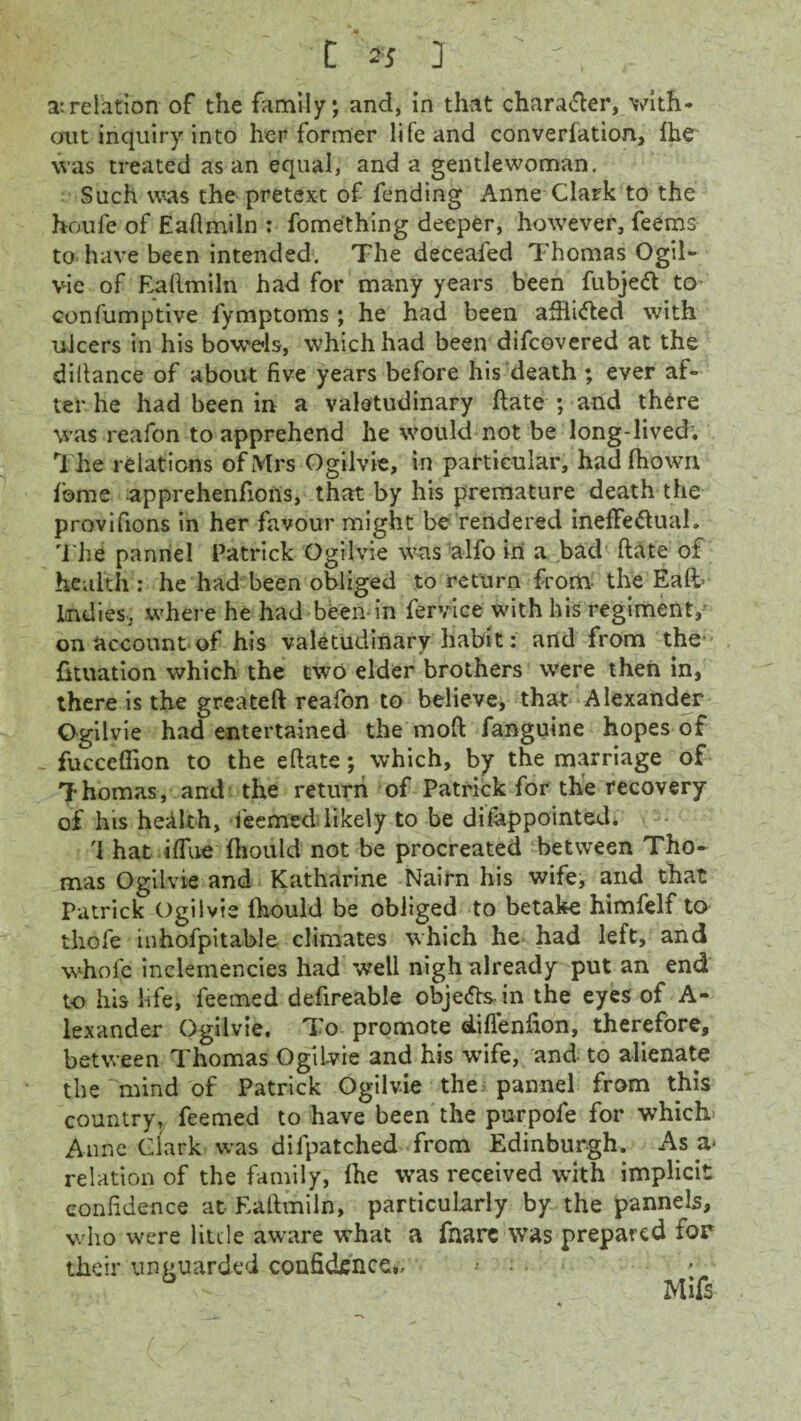 a:relation of the family; and, in that character, with¬ out inquiry into her former life and converfation, fhe was treated as an equal, and a gentlewoman. Such was the pretext of fending Anne Clark to the houfe of Eaftmiln : fomething deeper, however, feems to have been intended. The deceafed Thomas Ogil- vic of Eaftmiln had for many years been fubjeCt to confumptive l'ymptoms; he had been afflicted with ulcers in his bowels, which had been difcovered at the diftance of about five years before his death; ever af¬ ter he had been in a valetudinary ftate ; and there was reafon to apprehend he would not be long-lived; The relations of Mrs Ogiivie, in particular, had fftown, fbme apprehenfions, that by his premature death the provifions in her favour might be rendered ineffectual. The pannel Patrick Ogiivie was alfo in a bad (late of health : he had been obliged to return from the Eaft- Indies, where he had been-in fervice with his regiment, on account of his valetudinary habit: and from the fttuation which the two elder brothers were then in, there is the greateft reafon to believe, that Alexander Ogiivie had entertained the moft fanguine hopes of - fucceffion to the eftate; which, by the marriage of Thomas, and the return of Patrick for the recovery of his health, feemed likely to be disappointed. hat iffue fhoiild not be procreated between Tho¬ mas Ogiivie and Katharine Nairn his wife, and that Patrick Ogiivie lhould be obliged to betake himfelf to thofe inhofpitable climates which he had left, and whofe inclemencies had well nigh already put an end to his life, feemed defireable objects in the eyes of A- lexander Ogiivie. To promote eLiffenfion, therefore, between Thomas Ogiivie and his wife, and to alienate the mind of Patrick Ogiivie the pannel from this country, feemed to have been the purpofe for which Anne Clark was dilpatched from Edinburgh. As a* relation of the family, fhe was received with implicit confidence at Eaftmiln, particularly by the pannels, who were little aware what a fnare was prepared for their unguarded confidence,- • ;