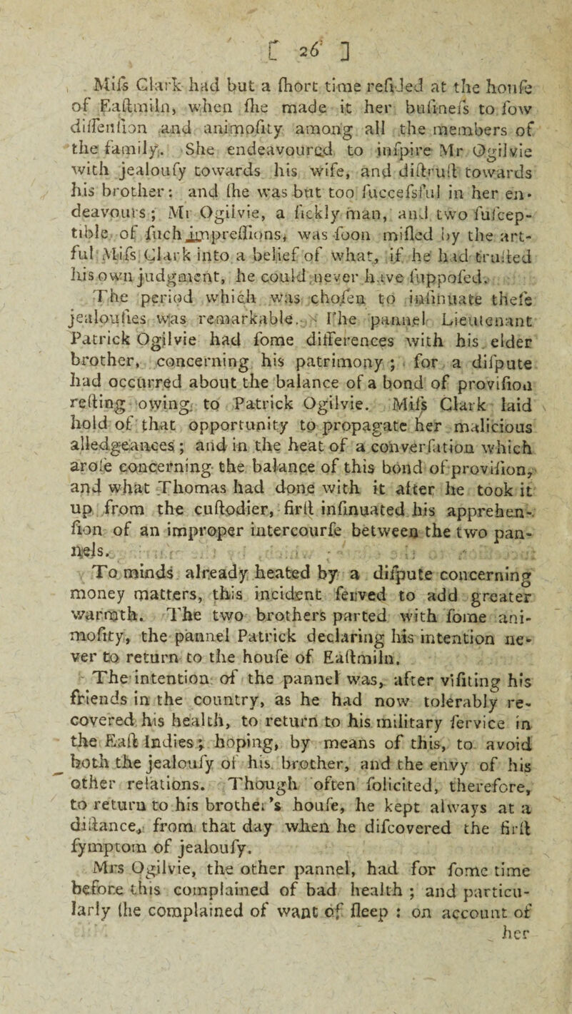 t =<5’ ] Mil's Clark had but a fhort time refided at the houfe of Eaftmiln, when fhe made it her bulioefs to low dilTenfion and animofity among al! the members of the family,. She endeavoured to jnfpire Mr Ogiivie with jealoufy towards his wife, and diftrult towards his brother: and (he was but too fuccefsfiiJ in her en¬ deavours; Mi Ogiivie, a fickly man, and two fufcep- tible of fuchimpreflionsi was foon mifled by the art¬ ful Mifs Clark into a belief of what, if he had traded his own judgment, he could never have fuppofed. The period which was cho.fen to iuiinuate thefe jealoufies was remarkable, k The pannel Lieutenant Patrick Ogiivie had fome differences with his elder brother, concerning his patrimony ; for a difpute had occurred about the balance of a bond of provifion relting owing; to Patrick Ogiivie. Mil's Clark laid hold of that opportunity to propagate her malicious aliedgeances ; and in the heat of a convention which arole concerning the balance of this bond of provifion, and what Thomas had done with it after he took it up from the cuftodier, firlt infinuated his apprehen- fion of an improper intercourfe between the two pan¬ els. ; ' ■ , ; ■ . /• ' :■ To minds already heated by a difpute concerning money matters, this incident ferved to add greater warmth. The two brothers parted with fome ani- niofity, the pannel Patrick declaring his intention ne¬ ver to return to the houfe of Eaftmiln. The intention of the pannel was, after vifiting his friends in the country, as he had now tolerably re¬ covered his health, to return to his military fervice in the End indies*, hoping, by means of this, to avoid both the jealoufy of his brother, and the envy of his other relations. Though often folicited, therefore, to return to his brothers houfe, he kept always at a didance., from that day when he difeovered the firft fymptom of jealoufy. Mrs Ogiivie, the other pannel, had for fome time before this complained of bad health ; and particu¬ larly (he complained of want of deep ; on account of her