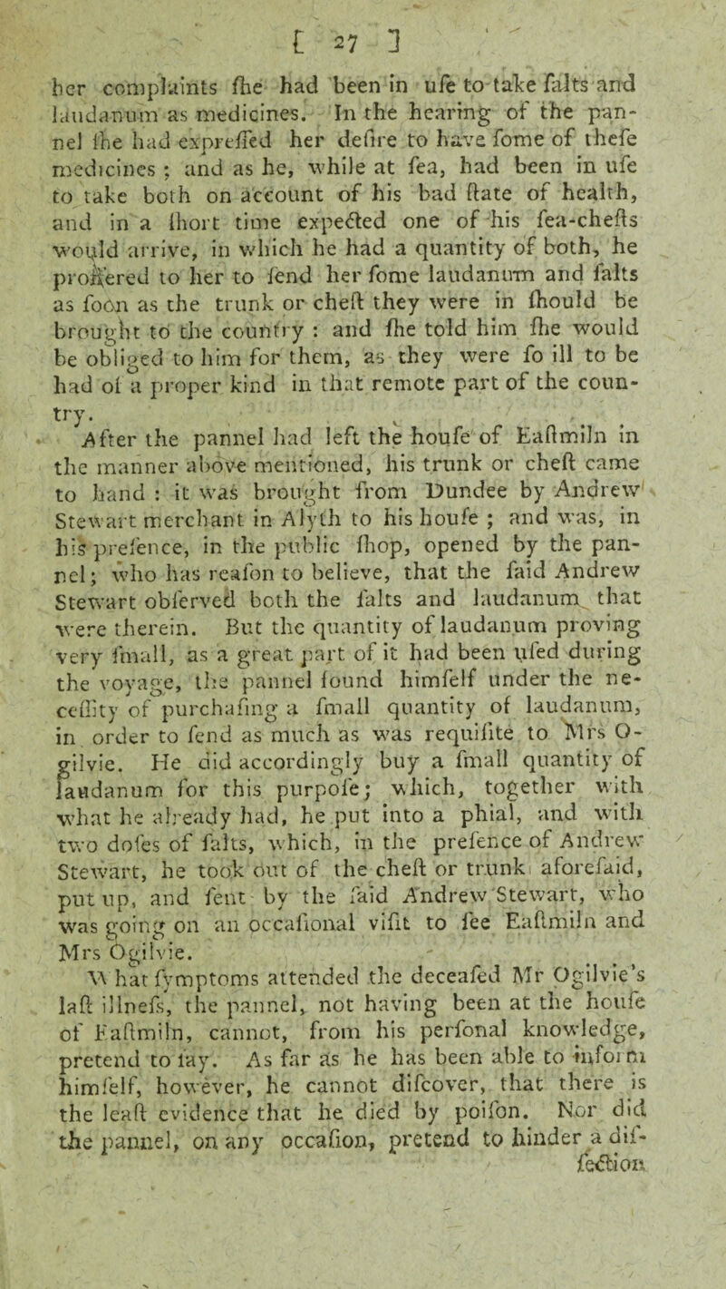 her complaints fhe had been in ufe to-take falts and laudanum as medicines. In the hearing of the pan¬ ne! I'fie had expreffed her defire to have fome of thefe medicines ; and as he, while at fea, had been in ufe to take both on account of his bad date of health, and in a Ihort time expected one of his fea-chefts woijld arrive, in which he had a quantity of both, he profered to her to lend her fome laudanum and falts as foort as the trunk or chert they were in fhould be brought to the country : and fhe told him fhe would be obliged to him for them, as they were fo ill to be had ol a proper kind in that remote part of the coun¬ try. . ' c .After the pannel had left the houfe of Eaftmiln in the manner above mentioned, his trunk or chert came to hand : it was brought from Dundee by Andrew Stewart merchant in Alyth to his houfe ; and was, in his prefence, in the public Ihop, opened by the pan- ncl; who has reafon to believe, that the faid Andrew Stewart oblerved both the lalts and laudanum that were therein. But the quantity of laudanum proving very fmall, as a great part of it had been ufed during the voyage, the pannel found himfelf under the ne- ceffity of purchasing a fmall quantity of laudanum, in order to fend as much as was requifite to Mrs O- gilvie. He did accordingly buy a fmall quantity of laudanum for this purpole; which, together with what he already had, he put into a phial, and with two doles of falts, which, in the prefence of Andrew Stewart, he took out of the chert or trunk aforefaid, put up, and lent by the faid Andrew Stewart, who was going on an occaftonal vifit to fee Eaftmiln and Mrs Ogilvie. \\ hat fymptoms attended the deceafed Mr Ogilvie’s laft illnefs, the pannel, not having been at the houfe of Eaftmiln, cannot, from his perfonal knowledge, pretend to lay. As far as he has been able to -inform himfelf, however, he cannot difcover, that there is the leart evidence that he died by poifon. Nor did the pannel, on any occafion, pretend to hinder a dii-