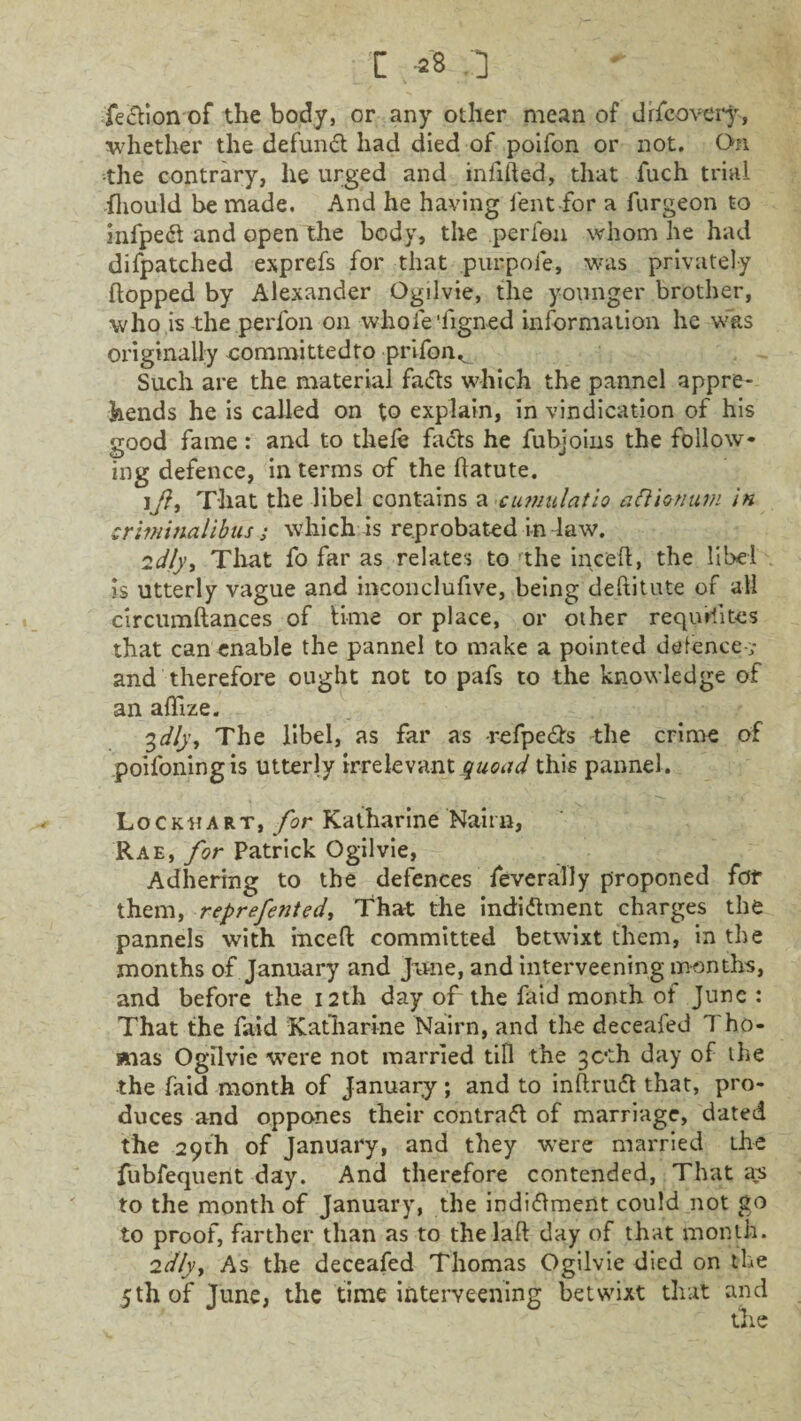 t =8 .] fection of the body, or any other mean of drecovery, whether the defunct had died of poifon or not. On the contrary, lie urged and infilled, that fuch trial fhould be made. And he having lent for a furgeon to infpedl and open the body, the perfen whom he had difpatched exprefs for that purpoie, was privately flopped by Alexander Ogilvie, the younger brother, who is the perfon on whole ‘figned information he was originally committedto prifon^ Such are the material fadls which the pannel appre¬ hends he is called on to explain, in vindication of his good fame: and to thefe facts he fuhjoins the follow* ing defence, in terms of the flatute. iJ}, That the libel contains a cumulatio aCtionuw in criminalibus ; which is reprobated in law. 2d/y, That fo far as relates to the inc'eft, the libel is utterly vague and inconclufive, being deftilute of all circumftances of lime or place, or other requisites that can enable the pannel to make a pointed defence-:,- and therefore ought not to pafs to the knowledge of an aflize. 3dly, The libel, as far as -refpe&s the crime of poifoningis utterly irrelevant quoad this pannel . Lockhart, for Katharine Nairn, Rae, for Patrick Ogilvie, Adhering to the defences feverally proponed for them, reprefented, That the indidlment charges the pannels with incefl committed betwixt them, in the months of January and June, and interveening months, and before the 12th day of the faid month of June : That the faid Katharine Nairn, and the deceafed Tho¬ mas Ogilvie were not married till the 3C'th day of the the faid month of January; and to inflrufl that, pro¬ duces and oppones their contradl of marriage, dated the 29th of January, and they were married the fubfequent day. And therefore contended, That as to the month of January, the indidlment could not go to proof, farther than as to thelalf day of that month. 2dly> As the deceafed Thomas Ogilvie died on the 5th of June, the time interveening betwixt that and the
