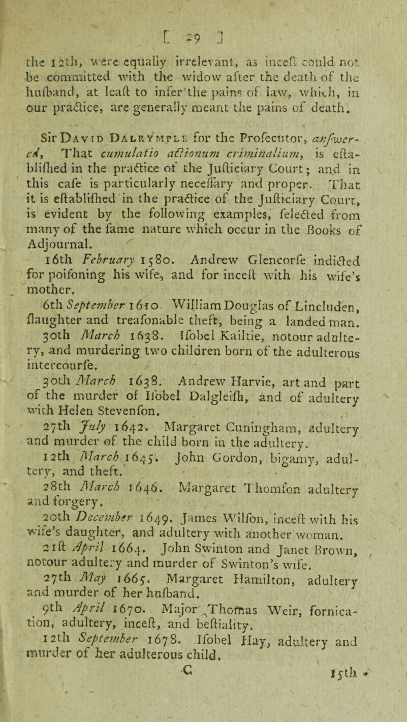 •» J l 29 the 12th, were equally irrelevant, as incefl could not be committed with the widow after the death of the hufband, at lead to infer the pains of law, which, in our practice, are generally meant the pains of death. Sir David Dalrymple for the Profecutor, cmfwer- edy That cumulatio aftionum criminalium, is efta- bliflied in the practice of the Judiciary Court; and in this cafe is particularly neceffary and proper. That it is edablifhed in the practice of the Judiciary Court, is evident by the following examples, fele&ed from many of the lame nature which occur in the Books of Adjournal. 16th February 1580. Andrew Glencorfe indicted for poilbning his wife, and for inced with his wife’s mother. 6th September 1610 William Douglas of Lincluden, daughter and treafonable theft, being a landed man. 30th March 1638. Ifobei Kailtie, notour adulte¬ ry, and murdering two children born of the adulterous intercourfe. 30th March 1638. Andrew Harvie, art and part of the murder of Ifobei Dalgleifli, and of adultery with Helen Stevenfon. 27th July 1642. Margaret Cuningham, adultery and murder of the child born in the adultery. 12th March 1645, John Gordon, bigamy, adul- terv, and theft. «■ * • 28th March 1646. Margaret T horn Ion adultery and forgery. 20th December 1649. James Wilfon, inced with his wife’s daughter, and adultery with another woman. 21ft April 1664. J°dn Swinton and Janet Brown, notour adultery and murder of Swinton’s wife. 27th May i66y. Margaret Hamilton, adultery and murder of her hu/band. . 9th dpril 1670. MajorAThomas Weir, fornica¬ tion, adultery, incefl, and befliality. 12th September 1678. Ifobei Hay, adultery and murder of her adulterous child, C 15th -