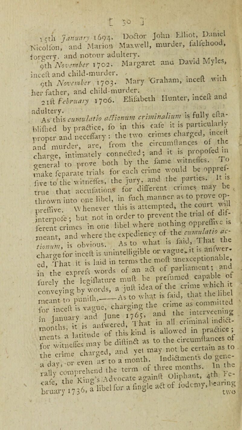 i ctfi January 1694. Doftor John Elliot, Uamel ■Nicoll'on, and Marion Maxwell, murder, faliehood, ioreevy. and notour adultery. . 9th November 1702. Margaret ana David Myles, inceft and child-murder. , . gth November ,1703. Mary ‘Graham, inceft with her father, and child-murder. . 21 [\ February 1706. Elifabeth Hunter, mceft and adultei y. , , • r 11 0(i„ As-this cumutatio afiionum crnninalium is fully elt. bliflied byprafticie.ro in this cafe it .s parucukudy proper and neCeffary: the two crimes charged, me It and murder, are, from the circumftanc.es of the charge, intimately connefled; and ,t ,s propofed m general to prove both by the lame >ne • make feparate trials for each crime would be npp ef- iive to'the witneffes, the jury, and the parties. It s true that accufations for different crimes may be thrown into one libel, in fuclr manner as to prove op- preffive. Whenever this is attempted, the cot Lterpofc • but not in order to prevent the trial of dif¬ ferent crimes in one libel where nothing oppres sms meant, and where the expediency of the «c- tionutn, is obvious. As to what is faid, I hat the char-re for inceft is unintelligible or vague, it is anlwer- ed That it is laid in terms the mod unexceptionable, in’the exprefs words of an act of parliament; an fu,-e y the legiflatttre muft be prefumed capable of y • „ u„ vvnrds a iuft idea of the crime which it COnTt?nuUh.--As to what is faid, that the libe me‘u n • v-mue char<dn<r the crime as committed for inceft is vague cha g the imerveening in January and June 1 / 5 cviTmnal indift- rn0n:,'S; Lln.deof,h1; kind is allowed in praftice; L-Litneffes may be diftinft as to the circumftances of foi Viitneiics m certain as to tuz *>,«•£ K?comprehend the term of three months. In the w die King’s Advocate againft Oliphant, 4* {>--