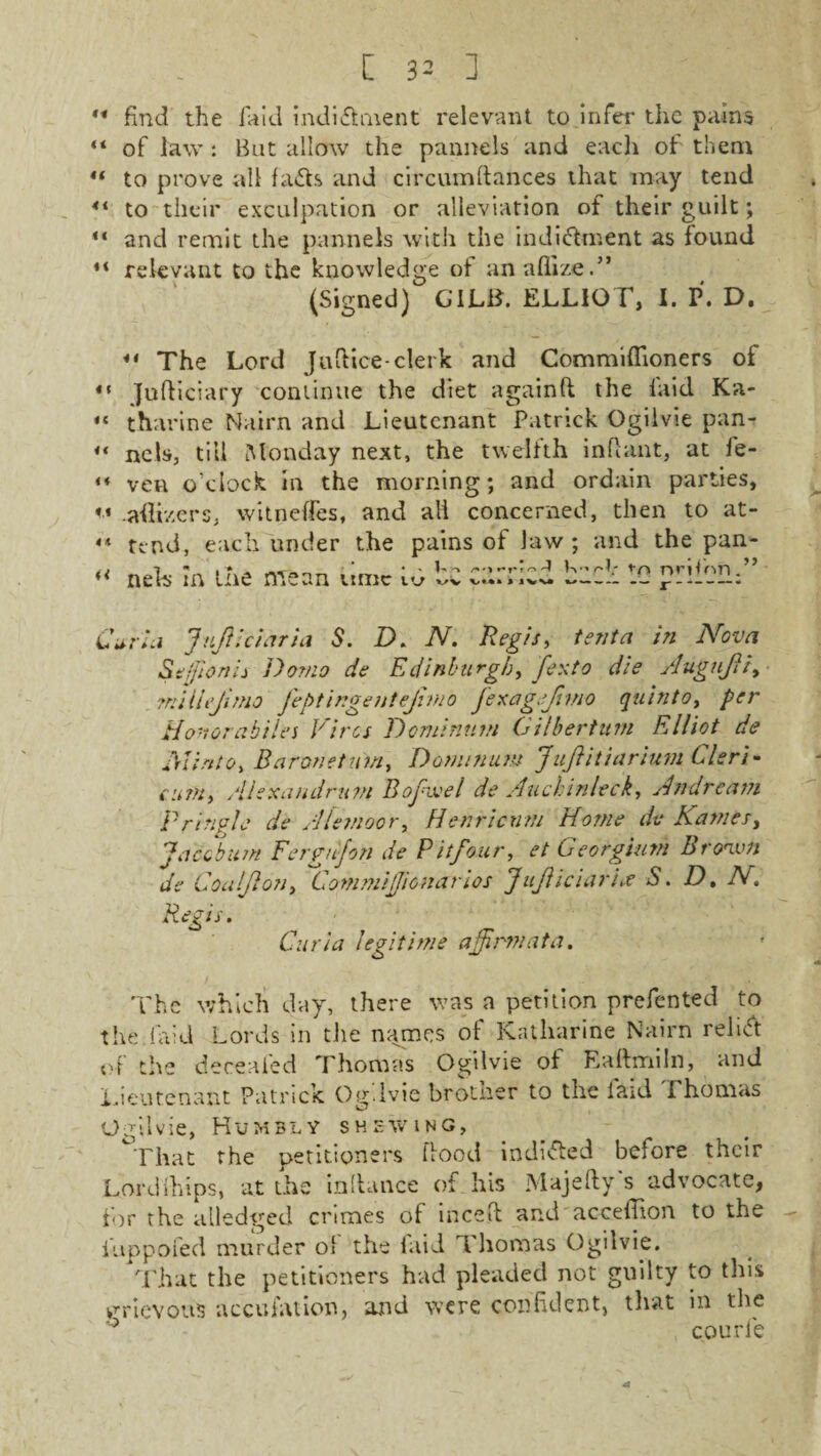 ** find the laid indi&ment relevant to Infer the pains “ of law : Bat allow the pannels and each of them  to prove all fads and circumdances that may tend 4t to their exculpation or alleviation of their guilt; “ and remit the pannels with the indictment as found “ relevant to the knowledge of anaflize.” (Signed) GILid. ELLIOT, I. P. D. ** The Lord Judice-clerk and Commiflioners of Judiciary continue the diet againfl the laid Ka¬ tharine Nairn and Lieutenant Patrick Ogilvie pan¬ nels, till [Monday next, the twelfth indant, at fe- ven o’clock in the morning; and ordain parties, - -adizers, witneffes, and all concerned, then to at- «* tend, each under the pains of Jaw ; and the pan- d I 7  . * A „ * 4 ' Uo /'•I r*tvo d K •-* O ni'Hnil u nth m tne mean umc w vv v**» % IVV* l-* — - J - — * 4 ( 4 i 44 a Curia Inflict aria S. D. N. Regis, tenta in Nova Seffionii Domo de Edinburgh, fexto die Augufi, milhjimo fegtingentejimo fexag.f mo quinto, per Honor ahilei Hires Dominnm Gilbertum Elliot de Glinto. Baronet nm, D omnium Jufitiarium Cleri- cum, Alexaudrum Bofivel de Auchinleck, Andre am Pringle de Alemoor, Henricnm Home de Karnes, Jacob urn Fergujon de Pitfour, et Georgium Brown de Coalfon, Commijjionarios Juf iciarhe S. D, N. R&s- Curia legitime affirm at a. The which day, there was a petition prefented to the.laid Lords in the names of Katharine Nairn relied of the decealed Thomas Ogilvie of Eadmiln, and Lieutenant Patrick Og.ivie brother to the laid Thomas O Ml vie, Humbly shewing, °That the petitioners dood indided before their Lordihips, at the indance of his Majefty s advocate, for the alledged crimes of inced and acceffion to the iuppofed murder of the laid Thomas Ogilvie. That the petitioners had pleaded not guilty to this grievous accusation, and were confident, that in the 5 courle a