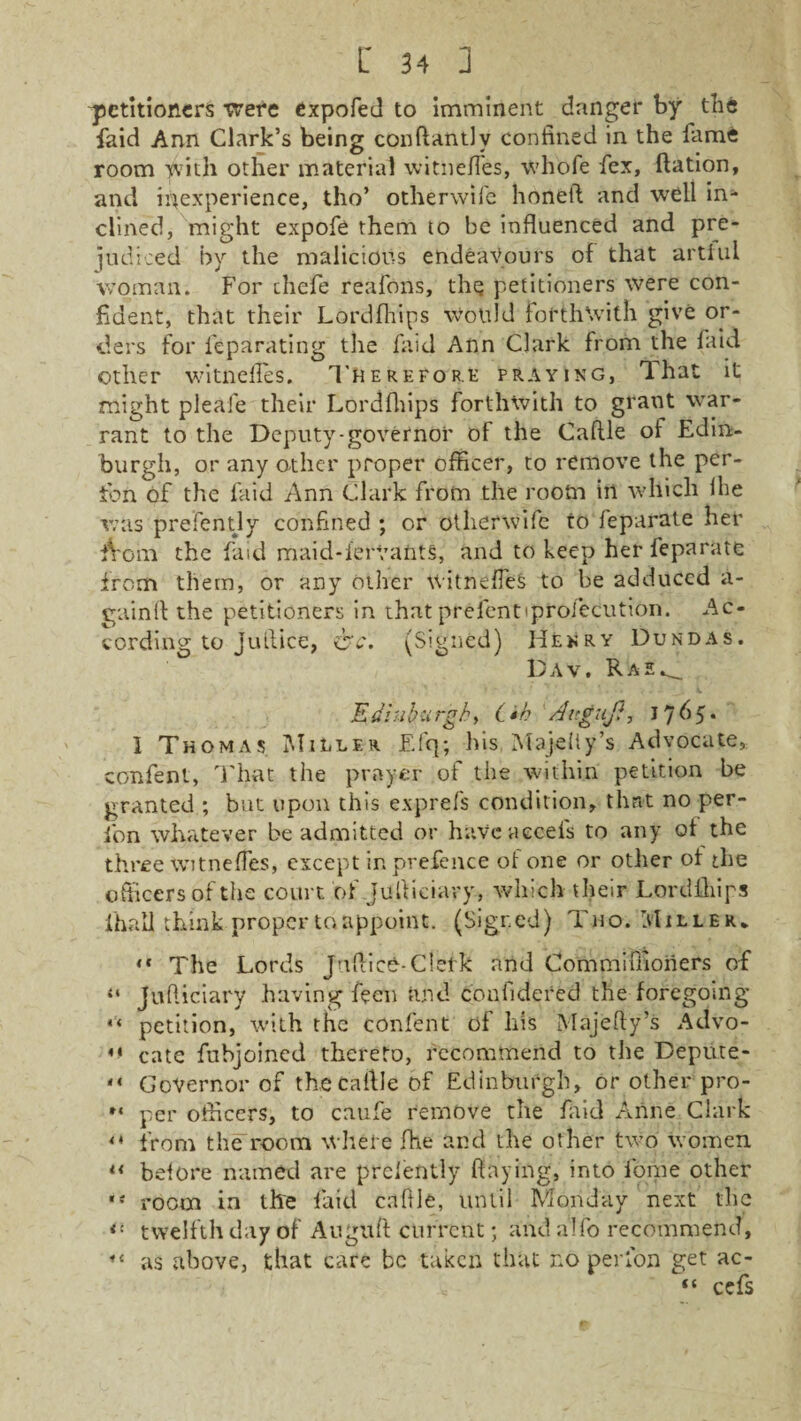 petitioners were expofed to imminent danger by the faid Ann Clark’s being conftantlv confined in the fame room with other material witnefies, whole fex, Ration, and inexperience, tho’ otherwife honed and well in¬ clined, might expofe them to be influenced and pre¬ judiced by the malicious endeavours of that artful woman. For chefe reafons, the petitioners were con¬ fident, that their Lordfhips would forthwith give or¬ ders for feparating the faid Ann Clark from the faid other witnefies. Therefore praying, That it might pleafe their Lordfhips forthwith to grant war¬ rant to the Deputy-governor of the CafUe of Edin¬ burgh, or any other proper officer, to remove the per¬ son of the faid Ann Clark from the room in which lhe was prefently confined ; or otherwile to feparate her iVom the faid maid-iervants, and to keep her feparate from them, or any other witnefies to be adduced a- gaind the petitioners in that prefent<profecution. Ac¬ cording to Jutlic e, &c. (Signed) Henry Dundas. Dav. RasA_ E din burgh, C*h Aug uj?, J 7 6 5 • 1 Thomas Miller Efq; his M-ajclly’s Advocate, confent, That the prayer of the within petition be granted ; but upon this exprefs condition, that no per- fon whatever be admitted or have aecels to any of the three witnefies, except in prefence of one or other of the officers of the court of Judiciary, which their Lordfhips ihaU think proper to appoint. (Signed) Tno. Miller* “ The Lords JudicO-Cletk and Commiffioners of 41 Judiciary having feen and confidered the foregoing “ petition, with the confent of his Majefty’s Advo- cate fubjoined thereto, recommend to the Depute- “ Governor of thecaftle of Edinburgh, or otherpro- »« per officers, to caufe remove the faid Anne Clark from the room where fhe and the other two women “ before named are prefently flaying, into fome other *4 room in the faid cattle, until Monday next the <■ twelfth day of Augu ft current; and alfo recommend, ,c as above, that care be taken that no per Ion get ac- “ cefs