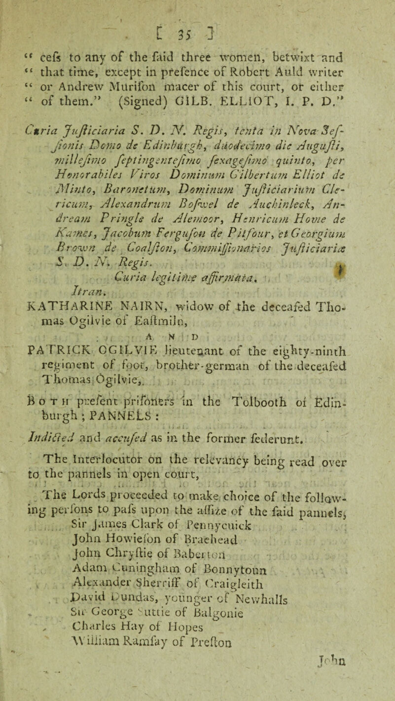 (t cefs to any of the faid three women, betwixt and “ that time, except in prefence of Robert A aid writer “ or Andrew Milrifon rrtacer of this court, or either “ of them.” (Signed) GiLB. ELLIOT, I. P. D.” Curia JuJliciaria S. D. N. Regis, tenia in Nova 3ef- j'tonis Demo de Edinburgh, duodecimo die AuguJU, rnillejivio feptingentefimo fexagefnno quinto, per Honorabiles V iros Dominitm Gilbert um Elliot de Minto, Baronet Um, Dominum JuJiiciarium Cle- ricum, Alexandrum Bafore l de Auchinleck, An- dream Pringle de Alemoor, Henricum Hoxtie de Karnes, J a cobum Fergufon de Pitfour, et G corgi um Brown de Coaljlon, Co.mmijjionarios fuftici arise D. N. Regis. Curia legitime affirrnaia. It ran. KATHARINE NAIRN, widow of the deceafed Tho¬ mas Ogilvie of EaifmiJn, A N D PATRICK OGILVIE lieutenant of the eighty-ninth regiment of foot, brother-german of the deceafed Thomas Ogilvie,. Both prefent prifotiers in the Tolbooth ol Edin¬ burgh ;PANNELS: IndiGed and accufed as in the former federunt. r. J The Interlocutor on the relevancy being read over to the pannels in open court, The Lords proceeded to make choice of the follow¬ ing perfons to pals upon the alike of the faid pannels, Sir James Clark of Pennycuick John Howie (on of Braehead John Chryftie of Babeiion Adam Cuningham of Bonnytoun Alexander SherrifF of Craigleith David Lund as, younger of Newhalls Sir George Suttie of Balgonie „ Charles Hay of Hopes William Ramfay of Preflon