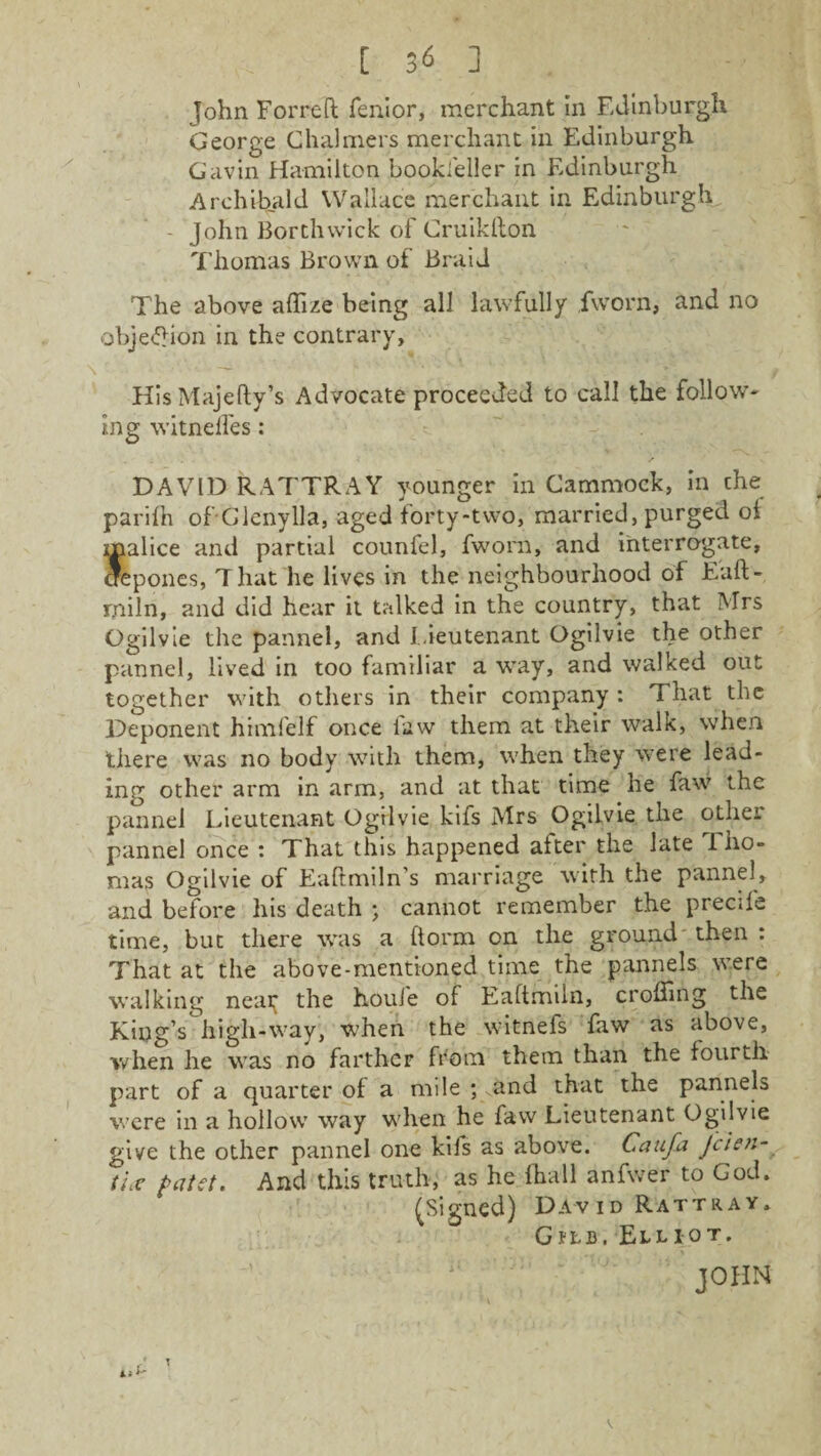 John Forreft fenior, merchant in Edinburgh George Chalmers merchant in Edinburgh Gavin Hamilton bookseller in Edinburgh Archibald Wallace merchant in Edinburgh - John Borthvvick of Cruikhon Thomas Brown of Braid The above affize being all lawfully jfworn, and no objeftion in the contrary. His Majefty’s Advocate proceeded to call the follow- mg witnelfes: ' -V DAVID RATTRAY younger in Cammock, in the parifh of' Glenylla, aged forty-two, married, purged oi malice and partial counfel, fworn, and interrogate, crepones, That he lives in the neighbourhood of Eaft- rniln, and did hear it talked in the country, that Mrs Ogilvie the pannel, and lieutenant Ogilvie the other pannel, lived in too familiar a way, and walked out together with others in their company: That the Deponent himfelf once law them at their walk, when there was no body with them, when they were lead¬ ing other arm in arm, and at that time he faw the pannel Lieutenant Ogilvie kifs Mrs Ogilvie the other pannel once : That this happened after the late Tho¬ mas Ogilvie of Eaftmiln’s marriage with the pannel, and before his death ; cannot remember the precife time, but there was a ftorm on the ground then : That at the above-mentioned time the pannels were walking neai^ the houfe of Eaftmiin, eroding the King’s liigli-way, when the witnefs faw as above, when he was no farther from them than the fourth part of a quarter of a mile ; and that the pannels were in a hollow way when he faw Lieutenant Ogilvie give the other pannel one kifs as above. Caufa Jclen- tlx patet. And this truth, as he (hall anfwer to God. (Signed) David Rattray. G p l b . Elliot.