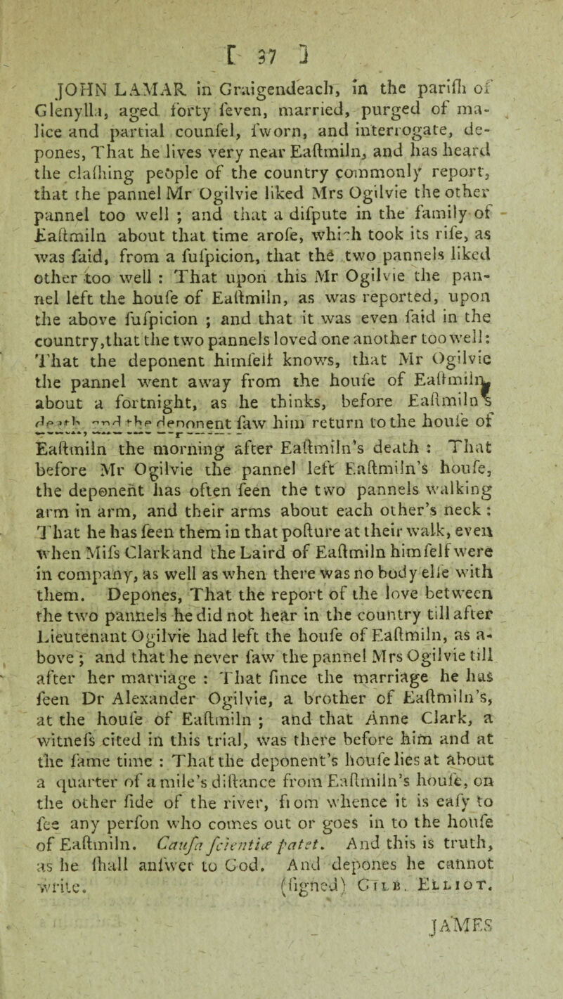 JOHN LAMAR, in Graigendeach, in the parifli of Glenylla, aged forty feven, married, purged of ma¬ lice and partial counfel, fworn, and interrogate, de¬ pones, That he lives very near Eaftmiin, and has heard the clalhing people of the country commonly report, that the pannel Mr Ogilvie liked Mrs Ogilvie the other pannel too well ; and that a difpute in the family of Eaftmiin about that time arofe, which took its rife, as was faid, from a fufpicion, that the two pannels liked other too well : That upon this Mr Ogilvie the pan¬ nel left the houfe of Eaftmiin, as was reported, upon the above fufpicion ; and that it was even faid in the country,that the two pannels loved one another too well: That the deponent himfeif knows, that Mr Ogilvie the pannel went away from the houfe of Eaftmiim about a fortnight, as he thinks, before Eaftmiin* -njthp Henonent faw him return tothe houfe of Eaftmiin the morning after Eaftmiln’s death : That before Mr Ogilvie the pannel left Eaftmiln’s houfe, the deponent lias often feen the t wo pannels walking arm in arm, and their arms about each other’s neck : That he has feen them in that pofture at their walk, even when Mifs Clark and the Laird of Eaftmiin himlelf were in company, as well as when there was no body elie with them. Depones, That the report of the love between the two pannels he did not hear in the country till after Lieutenant Ogilvie had left the houfe of Eaftmiin, as a- bove ; and that he never law the pannel Mrs Ogilvie till after her marriage : That fince the marriage he has feen Dr Alexander Ogilvie, a brother of Eaftmiln’s, at the houle of Eaftmiin ; and that Anne Clark, a witnefs cited in this trial, was there before him and at the fame time : That the deponent’s houfe lies at about a quarter of a mile’s diftance from Eaftmiln’s houfe, on the other fide of the river, fiom whence it is eafy to fee any perfon who comes out or goes in to the houfe of Eaftmiin. Caufa fc'ient'ue patet. And this is truth, as he (hail anl'vvcr to Cod. And depones lie cannot write. (figne'd) GTlb. Elliot. JAMES