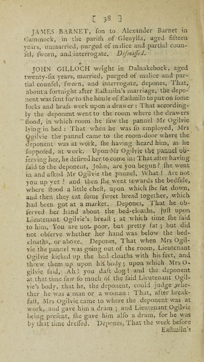 [ 33 ] JAMES BARNET, fon to Alexander Barnet in Gammock, in the parilli of Glenylla, aged filteen years, unmarried, purged of malice and partial coun¬ sel, iworn, and interrogate. D if miffed. a # JOHN GILLOCH weight in Dalnakebock, aged twenty-fix years, married, purged of malice and par¬ tial counfel, fworn, and interrogate, depones. That, about a fortnight after Eaftmiln’s marriage, the depo¬ nent was fent for to the houle of Eaftmiln to put on iome locks and brafs-work upon a drawer : That according¬ ly the deponent went to the room where the drawers Rood, in which room he law the pannel Mr Ogilvie lying in bed : That when lie was fo employed, Mrs Ogilvie the pannel came to the room-door where the deponent was at work, Ihe having heard him, as he fnppofed, at work. Upon'Mr Ogilvie the pannel ob- ferving her, he defire J her to come in: That after having laid to°the deponent, John, are you begun? Ihe went in and alked Mr Ogilvie the pannel. What! Are not you up vet ? and then Ihe went towards the bedlide, where flood a little died, upon which Ihe fat down, and then they eat fome fweet bread together, which had been got at a market. Depones, That he ob- ierved her hand about the bed-cloaths, juft upon Lieutenant Ogilvie’s bread ; at which time Ihe laid to him, You are not. poor, but pretty fat ; but did not obferve whether her hand was below the bed- cloaths, or above. Depones, That when Mrs Ogil- vie the pannel was going out of the room, Lieutenant Ogilvie kicked up the bed-cloaths with his feet, and threw them up upon liis body; upon which Mrs O- gilv.ie laid, Ah 1 you daft dog ! and the deponent at that time law fo much of the laid Lieutenant Ogil¬ vie’s body, that he, the deponent, could judge ..whe¬ ther he was a man or a woman : That, alter break- fall, Mrs Ogilvie came to where the deponent was at work, and gave him a dram ; and Lieutenant Ogilvie being prelent, Ihe gave him alfo a dram, for he was by that time drelfed. Depones, That the week before Eaftmiln’s