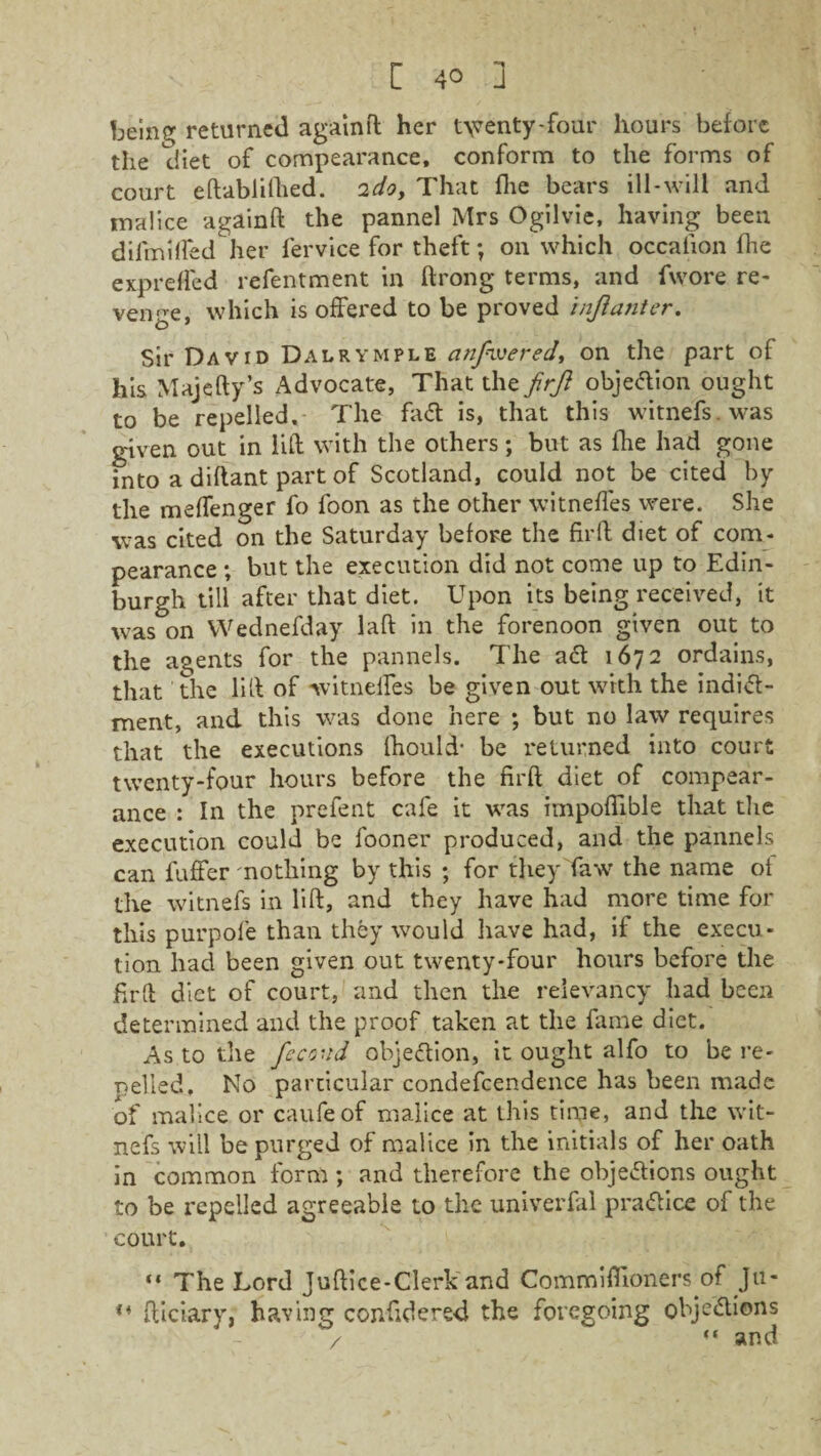being returned againft her t\venty-four hours before the diet of compearance, conform to the forms of court eftablifhed. 2do. That fhe bears ill-will and malice againft the pannel Mrs Ogilvie, having been difmilfed her fervice for theft; on which occalion fhe expreffed refentment in ftrong terms, and fwore re¬ venge, which is offered to be proved injianter. Sir David Dalrymple anfwered, on the part of his Majefty’s Advocate, That the firft objedion ought to be repelled. The faCt is, that this witnefs was given out in lift with the others; but as five had gone into a diftant part of Scotland, could not be cited by the melfenger fo foon as the other witnefles were. She was cited on the Saturday before the firft diet of com¬ pearance ; but the execution did not come up to Edin¬ burgh till after that diet. Upon its being received, it was on Wednefday laft in the forenoon given out to the agents for the pannels. The act 1672 ordains, that the lift of witneftes be given out with the indi<5t- ment, and this was done here ; but no law requires that the executions fhould- be returned into court twenty-four hours before the firft diet of compear¬ ance : In the prefent cafe it was impoflible that the execution could be fooner produced, and the pannels can luffer nothing by this ; for they Taw the name of the witnefs in lift, and they have had more time for this purpole than they would have had, if the execu¬ tion had been given out twenty-four hours before the firft diet of court, and then the relevancy had been determined and the proof taken at the fame diet. As to the fcco’id objection, it ought alfo to be re- celled, No particular condefcendence has been made of malice or caufeof malice at this time, and the wit¬ nefs will be purged of malice in the initials of her oath in common form; and therefore the objections ought to be repelled agreeable to the univerfal practice of the court. “ The Lord Juftice-Clerk and Commiftioners of Ju- ,4 fticiary, having confidered the foregoing objections / and