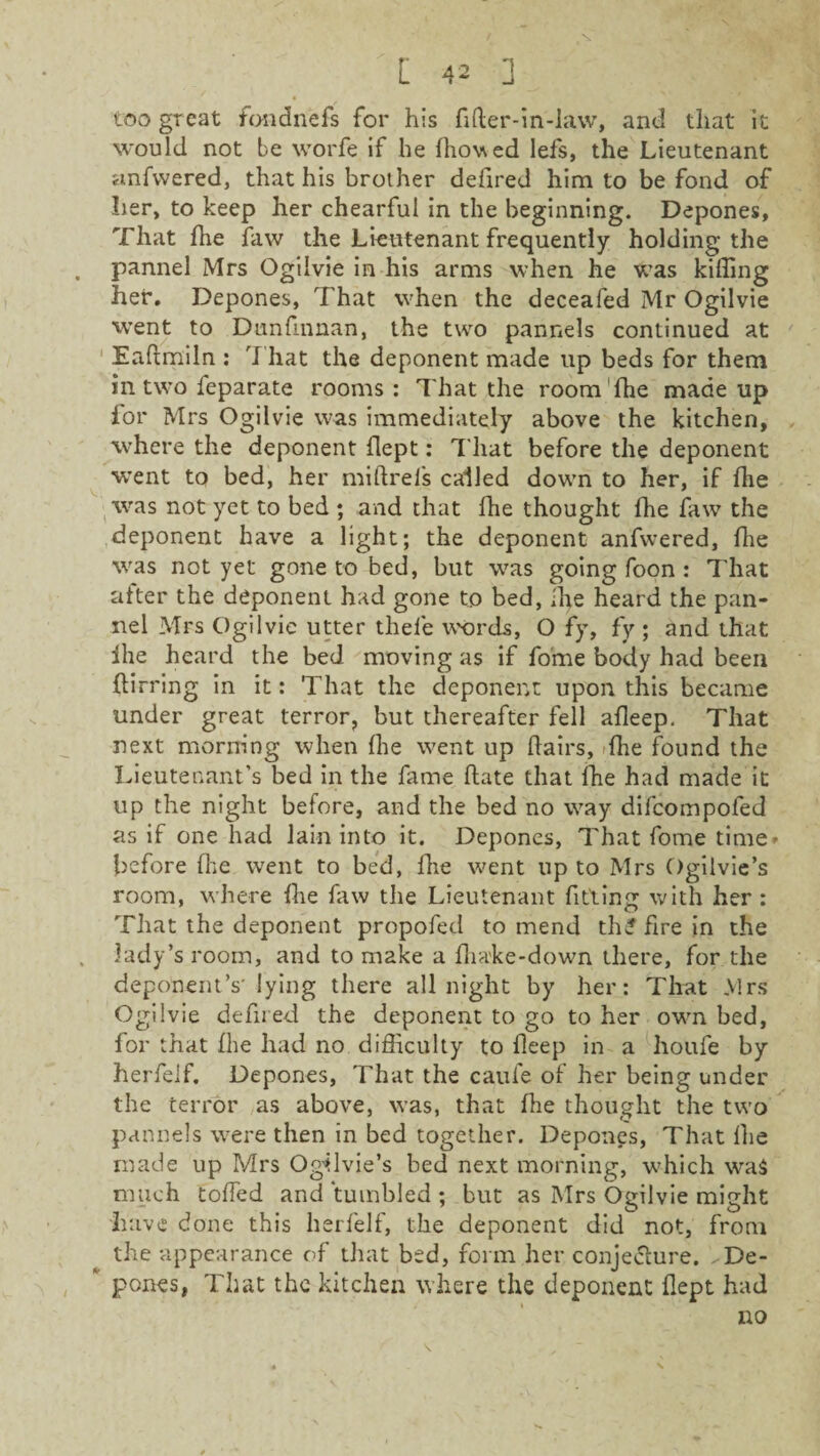too great fondnefs for his fifter-in-law, and that it would not be worfe if he fhovsed Iefs, the Lieutenant anfvvered, that his brother defired him to be fond of her, to keep her chearfui in the beginning. Depones, That fhe faw the Lieutenant frequently holding the pannel Mrs Ogilvie in his arms when he was killing her. Depones, That when the deceafed Mr Ogilvie went to Dunfmnan, the two pannels continued at Eaftmiln : 7'hat the deponent made up beds for them in two feparate rooms : That the room fhe made up for Mrs Ogilvie was immediately above the kitchen, where the deponent flept: That before the deponent went to bed, her miftrels called down to her, if fhe was not yet to bed ; and that fhe thought fhe faw the deponent have a light; the deponent anfwered, fhe was not yet gone to bed, but was going foon : That after the deponent had gone to bed, fhe heard the pan¬ nel Mrs Ogilvie utter thele words, O fy, fy ; and that ihe heard the bed moving as if fome body had been flirring in it: That the deponent upon this became under great terror, but thereafter fell afleep. That next morning when fhe went up flairs, -fhe found the Lieutenant’s bed in the fame hate that fhe had made it up the night before, and the bed no way difcompofed as if one had lain into it. Depones, That fome time' before fhe went to bed, fhe went up to Mrs Ogilvie’s room, where fhe faw the Lieutenant fitting with her : That the deponent propofed to mend thf fire in the lady’s room, and to make a fliake-down there, for the deponent’s' lying there all night by her: That Mrs Ogilvie defiled the deponent to go to her own bed, for that fhe had no difficulty to fleep in a houfe by herfelf. Depones, That the caufe of her being under the terror as above, was, that Hie thought the two pannels were then in bed together. Depones, That fhe made up Mrs Ogilvie’s bed next morning, which wTa$ much toffed and tumbled ; but as Mrs Ogilvie might have done this herfelf, the deponent did not, from the appearance of that bed, form her conjecture. ^De¬ pones, That the kitchen where the deponent flept had no