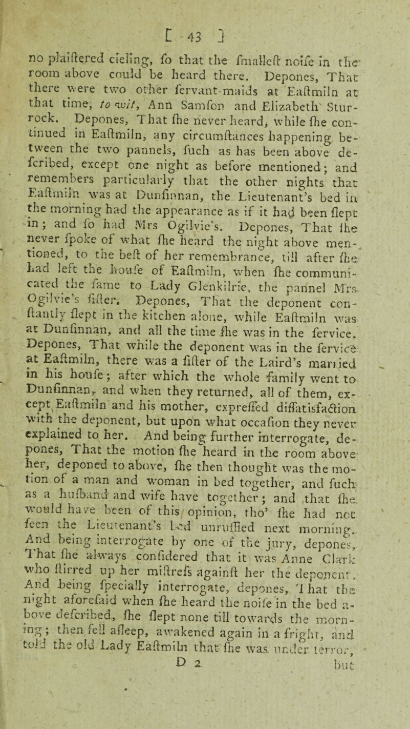 no plaiftered ciel'ing, fo that the rmallcH: noife in the* room above could be heard there. Depones, That there were two other fervant maids at Eaftmiln at that time, to wit, Ann Samfon and Elizabeth' Stur- rock. Depones, That (he never heard, while fhe con¬ tinued in Eaftmiln, any circumftances happening be¬ tween the two pannels, fuch as has been above de- fcribed, except one night as before mentioned; and remembers particularly that the other nights that Eaftmiln was at Dunfinnan, the Lieutenant’s bed in the morning had the appearance as if it had been flept in ; and lo had Mrs Ogilvie's. Depones, That lhe never fpoke of what fhe heard the night above men¬ tioned, to the beft of her remembrance, till after (he Laa le^t toe ho vile of Eaftmiln, when fhe communi¬ cated tne fame to Lady Glenkilrie, the pannel Mrs Ogilvie’s lifter. Depones, That the deponent con- ftantly flept in the kitchen alone, while Eaftmiln was at Dunfinnan, and all the time fhe was in the fervice. Depones, That while the deponent was in the fervioe at Ea^miln, there was a filter of the Laird’s man ied in his houie; after which the whole family went to Dunfinnan, and when they returned, all of them, ex- ce.Pt,Eaftmiln ana his mother, expreffed diffatisfa<5lion with the deponent, but upon what occafion they never explained to her. And being further interrogate, de¬ pones, ft hat the motion fhe heard in the room above her, deponed to above, fhe then thought was the mo¬ tion of a man and woman in bed together, and fuch as a hu(band and wife have together ; and that fhe. would have been of this opinion, rho’ fhe had not fetn the Lieutenant s Led unrufHed next morning,. And being interrogate by one of the jury, depones. That flie always confidered that it was Anne Clark who (lined up her miftrefs againft her the deponent. And .being fpecially interrogate, depones, '1 hat the mght aforefaid when fhe heard the noife in the bed a- bo . e defci ’.bed, (he flept none till towards the morn¬ ing; then fell afleep, awakened again in a fright, and told the old Lady Eaftmiln that fhe was under terror