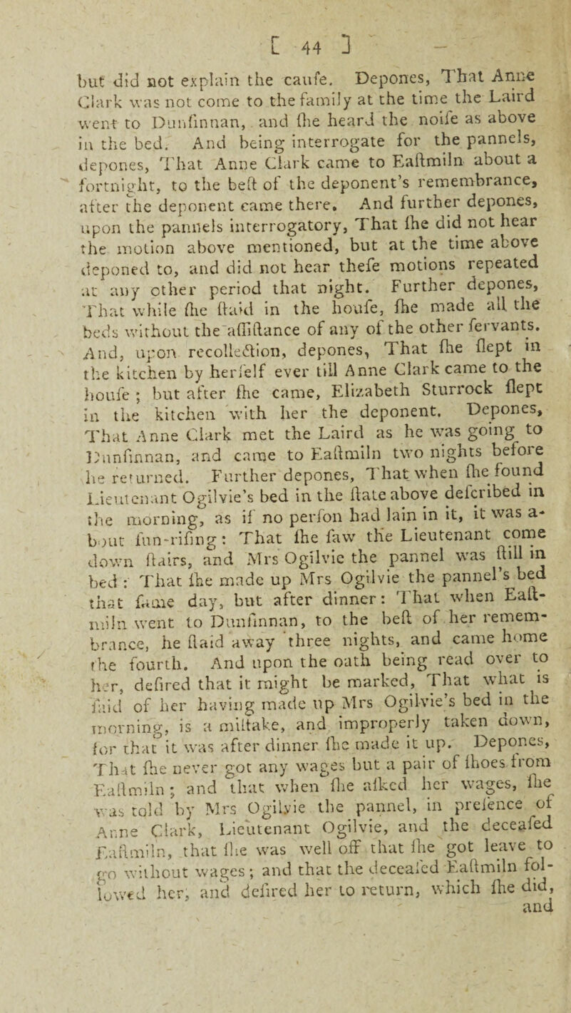 but did not explain the caufe. Depones, 1 hat Anne Clark was not come to the family at the time the Laird went to Dunfinnan, and (he heard the noiie as above in the bed. And being interrogate for the pannels, depones, That Anne Clark came to Eaftmiln about a fortnight, to the belt of the deponent’s remembrance, after the deponent came there. And further depones, upon the pannels interrogatory, That fhe did not hear the motion above mentioned, but at the time above deponed to, and did not hear thefe motions repeated at any other period that night. Further depones, That while fhe (hod in the houfe, fhe made all the beds without the afliftance of any of the other fervants. And, upon recollection, depones, That (lie flept in the kitchen by herfelf ever till Anne Clark came to the houfe ; but after fhe came, Elizabeth Sturrock flept in the kitchen with her the deponent. Depones, That Anne Clark met the Laird as he was going to Dunfinnan, and came to Eaftmiln two nights before he returned. Further depones. That when fhe found Lieutenant Ogilvie’s bed in the flate above deicribed in the morning, as if no perfon had lain in it, it was a* bout fun-riflng: That fhe favv the Lieutenant come down flairs, and Mrs Ogilvie the pannel was ftill in bed : That fhe made up Mrs Ogilvie the pannel s bed that fame day, but after dinner: That when Ealt- miin went to Dunfinnan, to the beft of her remem¬ brance, he (laid away three nights, and came home the fourth. And upon the oath being read over to her, defired that it might be marked, That what is 'faid of her having made up Mrs Ogilvie’s bed in the morning, is a miltake, and improperly Liken down, for that it was after dinner fhe made it up. Depones, That fhe never got any wages but a pair of flioes from Eaflmiln; and that when fhe afked her wages, fhe was told by Mrs Ogilyie the pannel, in prefence ol Anne Clark, Lieutenant Ogilvie, and the deceafed Eaflmiln, that fhe was well off that fhe got leave to rt’o without wages; and that the deceafed Eaftmiln fol¬ lowed her, and defired her to return, which fhe did, and